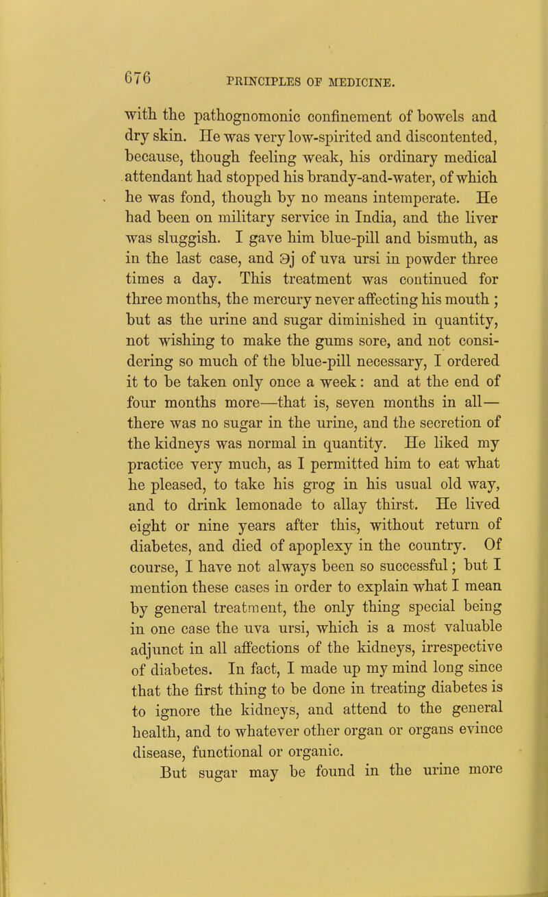 with the pathognomonic confinement of bowels and dry skin. He was very low-spirited and discontented, because, though feeling weak, his ordinary medical attendant had stopped his brandy-and-water, of which he was fond, though by no means intemperate. He had been on military service in India, and the liver was sluggish. I gave him blue-pill and bismuth, as in the last case, and 8j of uva ursi in powder three times a day. This treatment was continued for three months, the mercury never affecting his mouth ; but as the urine and sugar diminished in quantity, not wishing to make the gums sore, and not consi- dering so much of the blue-pill necessary, I ordered it to be taken only once a week: and at the end of four months more—that is, seven months in all— there was no sugar in the urine, and the secretion of the kidneys was normal in quantity. He liked my practice very much, as I permitted him to eat what he pleased, to take his grog in his usual old way, and to drink lemonade to allay thirst. He lived eight or nine years after this, without return of diabetes, and died of apoplexy in the country. Of course, I have not always been so successful; but I mention these cases in order to explain what I mean by general treatment, the only thing special being in one case the uva ursi, which is a most valuable adjunct in all affections of the kidneys, irrespective of diabetes. In fact, I made up my mind long since that the first thing to be done in treating diabetes is to ignore the kidneys, and attend to the general health, and to whatever other organ or organs evince disease, functional or organic. But sugar may be found in the urine more