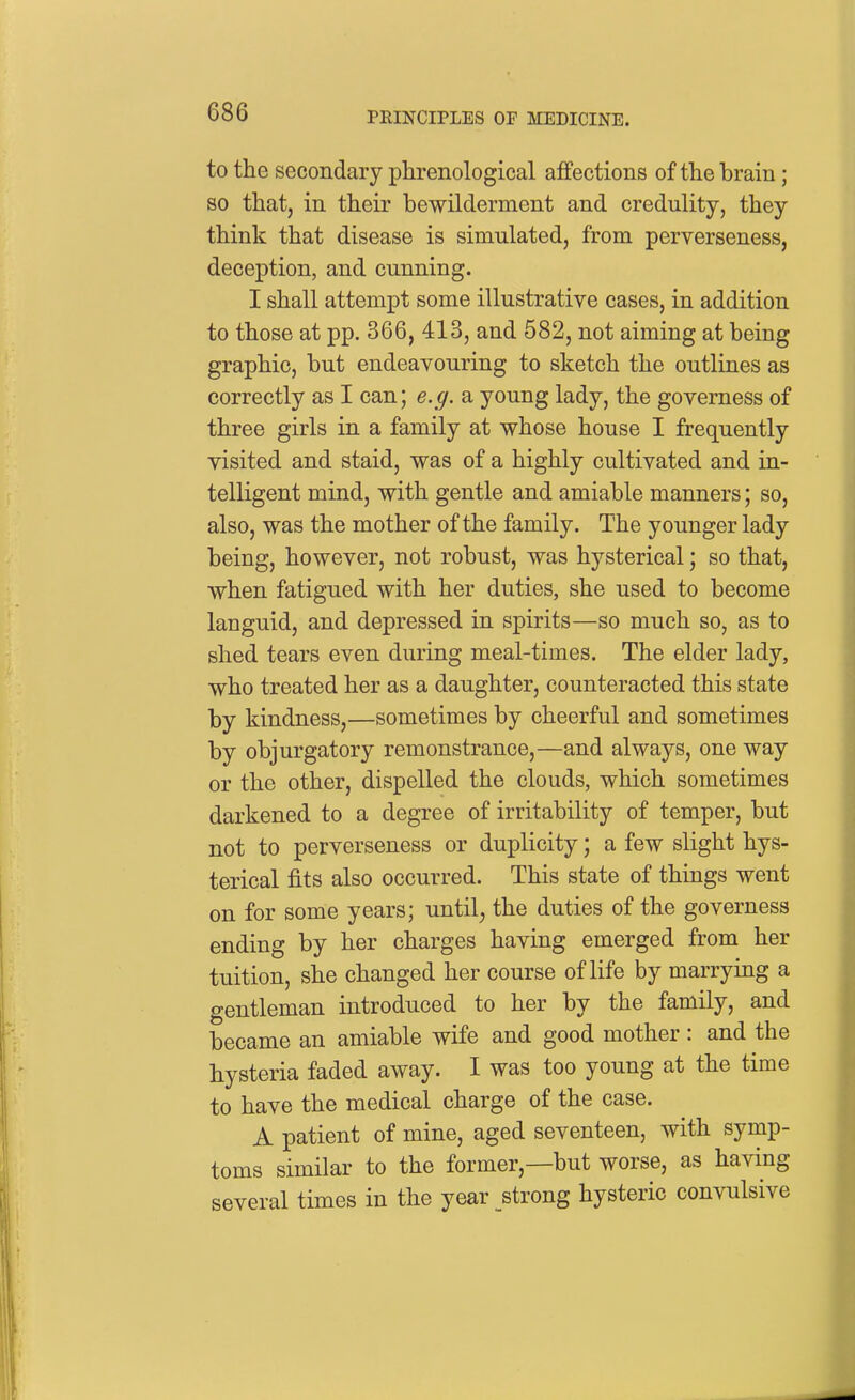 to the secondary phrenological affections of the brain; so that, in their bewilderment and credulity, they think that disease is simulated, from perverseness, deception, and cunning. I shall attempt some illustrative cases, in addition to those at pp. 366, 413, and 582, not aiming at being graphic, but endeavouring to sketch the outlines as correctly as I can; e.g. a young lady, the governess of three girls in a family at whose house I frequently visited and staid, was of a highly cultivated and in- telligent mind, with gentle and amiable manners; so, also, was the mother of the family. The younger lady being, however, not robust, was hysterical; so that, when fatigued with her duties, she used to become languid, and depressed in spirits—so much so, as to shed tears even during meal-times. The elder lady, who treated her as a daughter, counteracted this state by kindness,—sometimes by cheerful and sometimes by objurgatory remonstrance,—and always, one way or the other, dispelled the clouds, which sometimes darkened to a degree of irritability of temper, but not to perverseness or duplicity; a few slight hys- terical fits also occurred. This state of things went on for some years; until, the duties of the governess ending by her charges having emerged from her tuition, she changed her course of life by marrying a gentleman introduced to her by the family, and became an amiable wife and good mother : and the hysteria faded away. I was too young at the time to have the medical charge of the case. A patient of mine, aged seventeen, with symp- toms similar to the former,—but worse, as having several times in the year strong hysteric convulsive