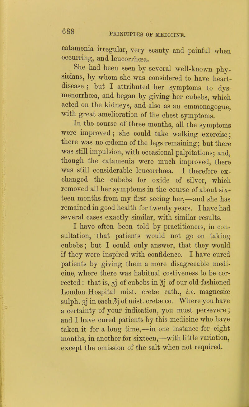 PMNCIPLES OF MEDICINE. catamenia irregular, very scanty and painfal when occurring, and leucorrhoea. She had been seen by several well-known phy- sicians, by whom she was considered to have heart- disease ; but I attributed her symptoms to dys- menorrhcea, and began by giving her cubebs, which acted on the kidneys, and also as an emmenagogue, with great amelioration of the chest-symptoms. In the course of three months, all the symptoms were improved; she could take walking exercise; there was no oedema of the legs remaining; but there was still impulsion, with occasional palpitations; and, though the catamenia were much improved, there was still considerable leucorrhoea. I therefore ex- changed the cubebs for oxide of silver, which removed all her symptoms in the course of about six- teen months from my first seeing her,—and she has remained in good health for twenty years. I have had several cases exactly similar, with similar results. I have often been told by practitioners, in con- sultation, that patients would not go on taking cubebs; but I could only answer, that they would if they were inspired with confidence. I have cured patients by giving them a more disagreeable medi- cine, where there was habitual costiveness to be cor- rected : that is, 5] of cubebs in 5j of our old-fashioned London-Hospital mist, cretee cath., i.e. magnesias sulph. 5j in each 5j of mist, cretae co. Where you have a certainty of your indication, you must persevere ; and I have cured patients by this medicine who have taken it for a long time,—in one instance for eight months, in another for sixteen,—with little variation, except the omission of the salt when not required.