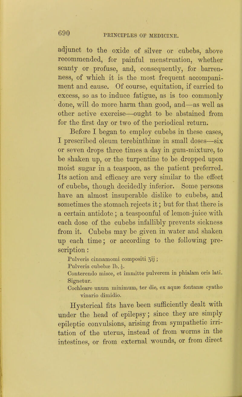 PRINCIPLES OF MEDICINE. adjunct to the oxide of silver or cubebs, above recommended, for painful menstruation, whether scanty or profuse, and, consequently, for barren- ness, of which it is the most frequent accompani- ment and cause. Of course, equitation, if carried to excess, so as to induce fatigue, as is too commonly done, will do more harm than good, and—as well as other active exercise—ought to be abstained from for the first day or two of the periodical return. Before I began to employ cubebs in these cases, I prescribed oleum terebinthinse in small doses—six or seven drops three times a day in gum-mixture, to be shaken up, or the turpentine to be dropped upon moist sugar in a teaspoon, as the patient preferred. Its action and efiicacy are very similar to the effect of cubebs, though decidedly inferior. Some persons have an almost insuperable dislilte to cubebs, and sometimes the stomach rejects it; but for that there is a certain antidote ; a teaspoonful of lemon-juice with each dose of the cubebs infallibly prevents sickness from it. Cubebs may be given in water and shaken up each time; or according to the following pre- scription : Pulveris cinnamomi compositi 5ij ; Pulveris cubebse lb. J. Conterendo misce, et imniitte pulverem in pHalam oris lati. Signetur. Cochleare unum minimum, ter die, ex aquse fontanse cyatho vinario dimidio. Hysterical fits have been sufficiently dealt with under the head of epilepsy; since they are simply epileptic convulsions, arising from sympathetic irri- tation of the uterus, instead of from worms in the intestines, or from external wounds, or from direct