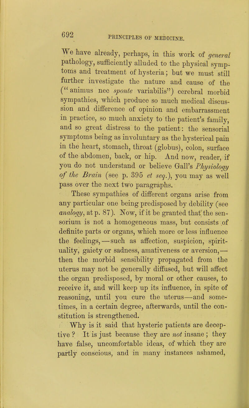 PRINCIPLES OF MEDICINE. We have already, perhaps, in this work of general pathology, sufficiently alluded to the physical symp- toms and treatment of hysteria; but we must still further investigate the nature and cause of the (''animus nec spoiite variabilis) cerebral morbid sympathies, which produce so much medical discus- sion and difference of opinion and embarrassment in practice, so much anxiety to the patient's family, and so great distress to the patient: the sensorial symptoms being as involuntary as the hysterical pain in the heart, stomach, throat (globus), colon, surface of the abdomen, back, or hip. And now, reader, if you do not understand or believe Gall's Physiology of the Brain (see p. 395 et seq.), you may as well pass over the next two paragraphs. These sympathies of different organs arise from any particular one being predisposed by debility (see analogy, at p. 87). Now, if it be granted that the sen- sorium is not a homogeneous mass, but consists of definite parts or organs, which more or less influence the feelings, — such as affection, suspicion, spirit- uality, gaiety or sadness, amativeness or aversion,— then the morbid sensibility propagated from the uterus may not be generally diffused, but will affect the organ predisposed, by moral or other causes, to receive it, and will keep up its influence, in spite of reasoning, until you cure the uterus—and some- times, in a certain degree, afterwards, until the con- stitution is strengthened. Why is it said that hysteric patients are decep- tive ? It is just because they are noi insane; they have false, uncomfortable ideas, of which they are partly conscious, and in many instances ashamed.