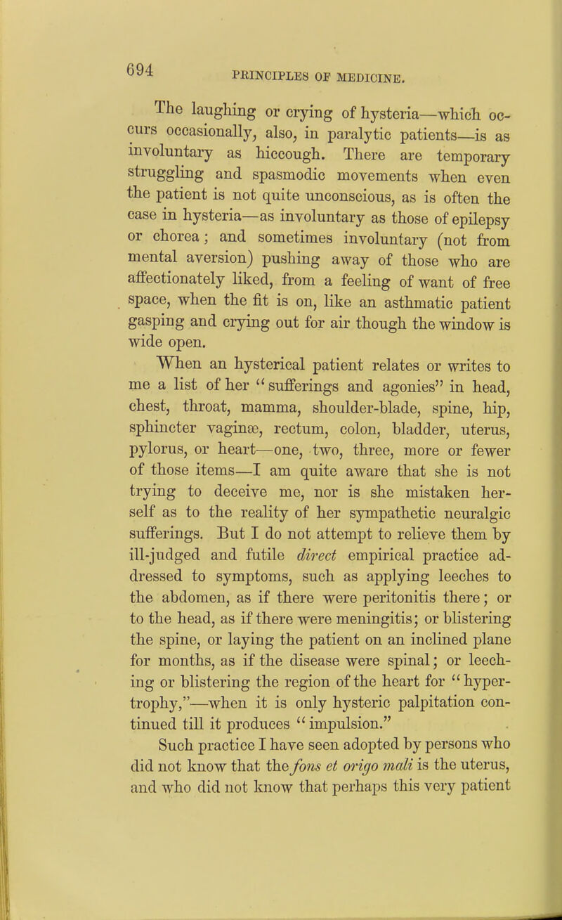 PEINCIPLES OP MEDICINE. The laughing or crying of hysteria—which oc- curs occasionally^ also, in paralytic patients—is as involuntary as hiccough. There are temporary struggling and spasmodic movements when even the patient is not quite unconscious, as is often the case in hysteria—as involuntary as those of epilepsy or chorea; and sometimes involuntary (not from mental aversion) pushing away of those who are affectionately liked, from a feeling of want of free space, when the fit is on, like an asthmatic patient gasping and crying out for air though the window is wide open. When an hysterical patient relates or writes to me a list of her sufferings and agonies in head, chest, throat, mamma, shoulder-blade, spine, hip, sphincter vaginae, rectum, colon, bladder, uterus, pylorus, or heart—one, two, three, more or fewer of those items—I am quite aware that she is not trying to deceive me, nor is she mistaken her- self as to the reality of her sympathetic neuralgic sufferings. But I do not attempt to relieve them by ill-judged and futile direct empirical practice ad- dressed to symptoms, such as applying leeches to the abdomen, as if there were peritonitis there; or to the head, as if there were meningitis; or blistering the spine, or laying the patient on an inclined plane for months, as if the disease were spinal; or leech- ing or blistering the region of the heart for hyper- trophy,—when it is only hysteric palpitation con- tinued till it produces impulsion. Such practice I have seen adopted by persons who did not know that the fons et origo mali is the uterus, and who did not know that perhaps this very patient