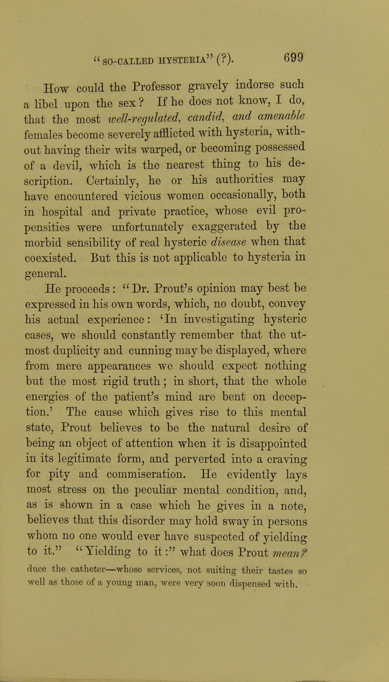 How could the Professor gravely indorse such a libel upon the sex? If he does not know, I do, that the most well-regulated, candid, and amenable females become severeiy afflicted with hysteria, with- out having their wits warped, or becoming possessed of a devil, which is the nearest thing to his de- scription. Certainly, he or his authorities may have encountered vicious women occasionally, both in hospital and private practice, whose evil pro- pensities were unfortunately exaggerated by the morbid sensibility of real hysteric disease when that coexisted. But this is not applicable to hysteria in general. He proceeds : Dr. Front's opinion may best be expressed in his own words, which, no doubt, convey his actual experience: 'In investigating hysteric cases, we should constantly remember that the ut- most duplicity and cunning may be displayed, where from mere appearances we should expect nothing but the most rigid truth; in short, that the whole energies of the patient's mind are bent on decep- tion.' The cause which gives rise to this mental state, Prout believes to be the natural desire of being an object of attention when it is disappointed in its legitimate form, and perverted into a craving for pity and commiseration. He evidently lays most stress on the peculiar mental condition, and, as is shown in a case which he gives in a note, believes that this disorder may hold sway in persons whom no one would ever have suspected of yielding to it. ''Yielding to it: what does Prout mean? duce the catheter—whose sei-vices, not suiting their tastes so ■well as those of a young man, were very soon dispensed with.