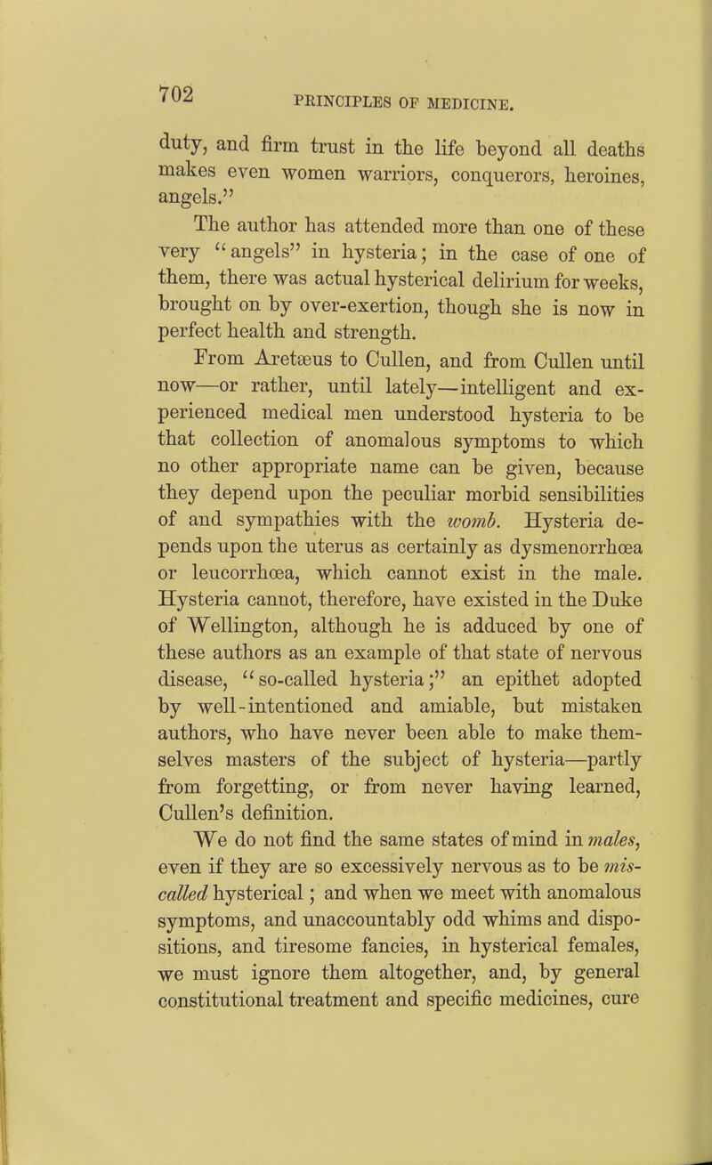 PRINCIPLES OF MEDICINE. duty, and firm trust in the life beyond all deaths makes even women warriors, conquerors, heroines, angels. The author has attended more than one of these very angels in hysteria; in the case of one of them, there was actual hysterical delirium for weeks, brought on by over-exertion, though she is now in perfect health and strength. From Areteaus to CuUen, and from CuUen until now—or rather, until lately—intelligent and ex- perienced medical men understood hysteria to be that collection of anomalous symptoms to which no other appropriate name can be given, because they depend upon the peculiar morbid sensibilities of and sympathies with the womh. Hysteria de- pends upon the uterus as certainly as dysmenorrhoea or leucorrhoea, which cannot exist in the male. Hysteria cannot, therefore, have existed in the Duke of Wellington, although he is adduced by one of these authors as an example of that state of nervous disease, ''so-called hysteria; an epithet adopted by well-intentioned and amiable, but mistaken authors, who have never been able to make them- selves masters of the subject of hysteria—partly from forgetting, or from never having learned, Cullen's definition. We do not find the same states of mind in males^ even if they are so excessively nervous as to be mis- called hysterical; and when we meet with anomalous symptoms, and unaccountably odd whims and dispo- sitions, and tiresome fancies, in hysterical females, we must ignore them altogether, and, by general constitutional treatment and specific medicines, cure