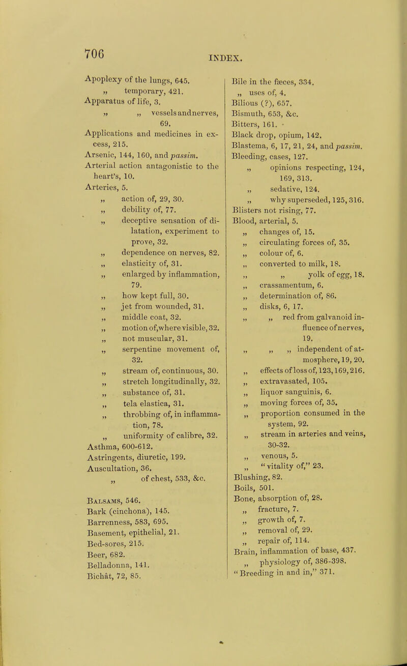 INDEX. Apoplexy of the lungs, 645. „ temporary, 421. Apparatus of life, 3. j» „ vessels andnerves, 69. Applications and medicines in ex- cess, 215. Arsenic, 144, 160, and passim. Arterial action antagonistic to the heart's, 10. Arteries, 5. „ action of, 29, 30. „ debility of, 77. „ deceptive sensation of di- latation, experiment to prove, 32. „ dependence on nerves, 82. „ elasticity of, 31. „ enlarged by inflammation, 79. „ how kept full, 30. „ jet from wounded, 31. „ middle coat, 32. „ motion of,where visible, 32. „ not muscular, 31. „ serpentine movement of, 32. „ stream of, continuous, 30. „ stretch longitudinally, 32. „ substance of, 31. „ tela elastica, 31. „ throbbing of, in inflamma- tion, 78. „ uniformity of calibre, 32. Asthma, 600-612. Astringents, diuretic, 199. Auscultation, 36. „ of chest, 533, &c. Balsams, 546, Bark (cinchona), 145. Barrenness, 583, 695. Basement, epithelial, 21. Bed-sores, 215. Beer, 682. Belladonna, 141. Bichat, 72, 85. Bile in the faeces, 334. „ uses of, 4. Bilious (?), 657. Bismuth, 653, &c. Bitters, 161. • Black drop, opium, 142. Blastema, 6, 17, 21, 24, and passim. Bleeding, cases, 127. „ opinions respecting, 124, 169, 313. „ sedative, 124. „ why superseded, 125,316. Blisters not rising, 77. Blood, arterial, 5. „ changes of, 15. „ circulating forces of, 35. „ colour of, 6. „ converted to milk, 18. „ yolk of egg, 18. „ crassamentum, 6. „ determination of, 86. „ disks, 6, 17. „ „ red from galvanoid in- fluence of nerves, 19. „ „ „ independent of at- mosphere, 19, 20. „ effects oflossof, 123,169,216. „ extravasated, 105. „ liquor sanguinis, 6. „ moving forces of, 35, „ proportion consumed in the system, 92. „ stream in arteries and veins, 30-32. „ venous, 5. „  vitality of, 23. Blushing, 82. Boils, 501. Bone, absorption of, 28. „ fracture, 7. „ growth of, 7. „ removal of, 29. „ repair of, 114. Brain, inflammation of base, 437. „ physiology of, 386-398. Breeding in and in, 371.