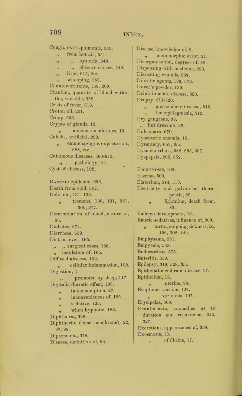 INDEX. Cough, extra-pulmonic, 549. „ from hot air, 551. „ „ hysteria, 549. „ obscure causes, .549. „ liver, 613, &c. „ whooping, 566. Counter-irritants, 168, 209. Cranium, quantity of blood within the, variable, 358. Crisis of fever, 318. Croton oil, 201. Croup, 553. Crypts of glands, 13. „ mucous membranes, 13. Cubebs, artificial, 209. „ emmenagogue, expectorant, 688, &c. Cutaneous diseases, 660-670. „ pathology, 21. Cyst of abscess, 102. Dantzic epidemic, 293. Death from cold, 307. Delirium, 131, 133. „ tremens, 130, 131, 351, 360, 377. Determination of blood, nature of, 86. Diabetes, 674. Diarrhoea, 659. Diet in fever, 165. „ „ surgical cases, 166. „ regulation of, 165. Diffused abscess, 102. „ cellular inflammation, 102. Digestion, 4. „ promoted by sleep, 117. Digitalis, diuretic effect, 199. „ in consumption, 27. „ inconveniences of, 185. „ sedative, 123. „ when hypnotic, 183. Diphtheria, 328. Diphtherite (false membrane), 22, 97, 98. Dipsomania, 378. Disease, definition of, 93. Disease, knowledge of, 2. „ metamorphic error, 21. Disorganisation, degrees of, 82. Dispensing with medicine, 323. Dissecting-wounds, 309. Diuretic agents, 199, 672. Dover's powder, 139. Drink in acute disease, 323. Dropsy, 511-520, „ a secondary disease, 516. „ leucophlegmasia, 512. Dry gangrene, 99. „ lint dressing, 93. Dulcamara, 670. Dysenteric anaemia, 19. Dysentery, 659, &c. Dysmenorrhcea, 582, 655, 687. Dyspepsia, 205, 652. ECCHTMOSIS, 102. Eczema, 500. Elateriura, 514, 516. Electricity and galvanism thera- peutic, 88. „ lightning, death from, 83. Embryo development, 16. Emetic sedatives, influence of, 309. „ tartar, stopping sickness, ix., 156, 302, 449. Emphysema, 551. Empyema, 563. Endocarditis, 573. Enteritis, 659. Epilepsy, 349, 528, &c. Epithelial-membrane disease, 97. Epithelium, 12. „ uterine, 98. Eruptions, vaccine, 107. „ variolous, 107. Erysipelas, 500. Exanthemata, anomalies as to duration and recurrence, 325, 327. Excretions, appearances of, 334. Exosmosis, 13. ,. of fibrine, 17.