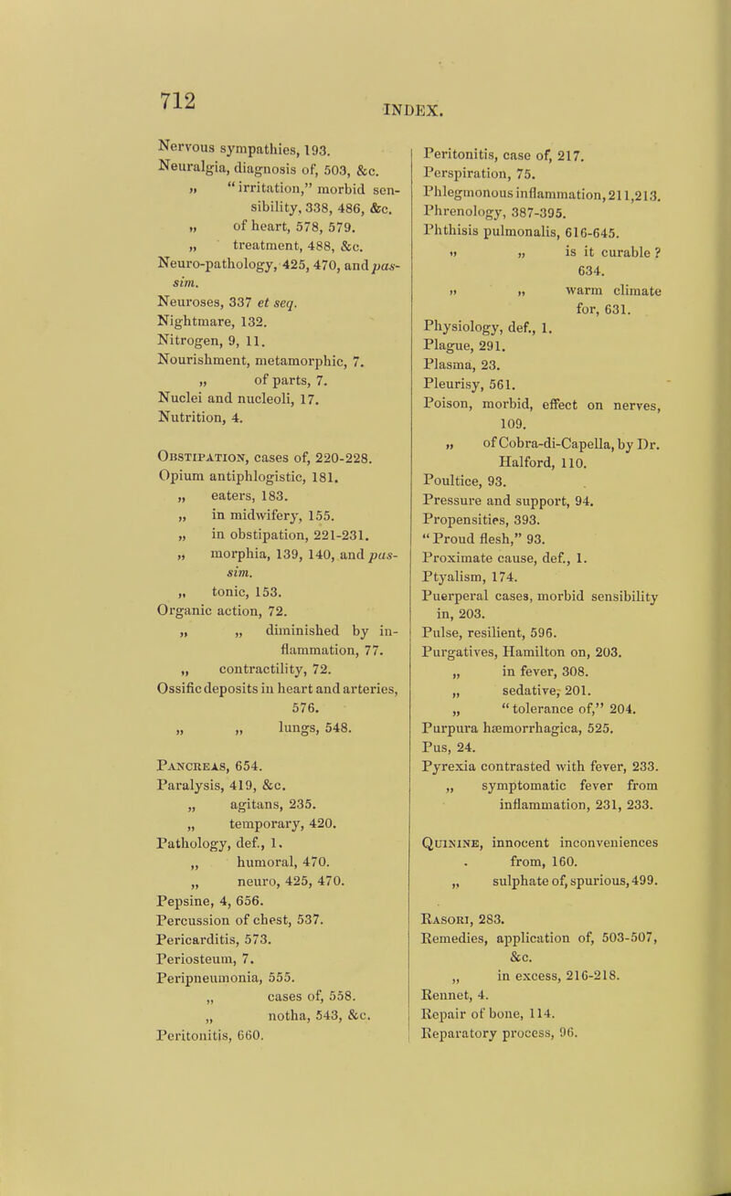 INDEX. Nervous sympathies, 193. Neuralgia, diagnosis of, 503, &c. „  irritation, morbid sen- sibility, 338, 486, &c. „ of heart, 578, 579. „ treatment, 488, &c. Neuro-pathology, 425, 470, and pas- sim. Neuroses, 337 et seq. Nightmare, 132. Nitrogen, 9, 11. Nourishment, metamorphic, 7. „ of parts, 7. Nuclei and nucleoli, 17. Nutrition, 4. Obstipation, cases of, 220-228. Opium antiphlogistic, 181. „ eaters, 183. „ in midwifery, 155. „ in obstipation, 221-231. „ morphia, 139, 140, and pas- sim. „ tonic, 153. Organic action, 72. „ „ diminished by in- flammation, 77. „ contractility, 72. Ossific deposits in heart and arteries, 576. „ „ lungs, 548. Pancreas, 654. Paralysis, 419, &c. „ agitans, 235. „ temporary, 420. Pathology, def., 1. „ humoral, 470. „ neuro, 425, 470. Pepsine, 4, 656. Percussion of chest, 537. Pericarditis, 573. Periosteum, 7. Peripneumonia, 555. „ cases of, 558. „ notha, 543, &c. Peritonitis, 660. Peritonitis, case of, 217. Perspiration, 75. Phlegmonous inflammation, 211,213, Phrenology, 387-395. Phthisis pulmonalis, 616-645. i> „ is it curable ? 634. H >« warm climate for, 631. Physiology, def., 1, Plague, 291. Plasma, 23. Pleurisy, 561, Poison, morbid, effect on nerves, 109. „ of Cobra-di-Capella, by Dr. Halford, 110. Poultice, 93. Pressure and support, 94. Propensities, 393. Proud flesh, 93. Proximate cause, def., 1. Ptyalism, 174. Puerperal cases, morbid sensibility in, 203. Pulse, resilient, 596. Purgatives, Hamilton on, 203. „ in fever, 308. „ sedative,- 201. „  tolerance of, 204, Purpura hajmorrhagica, 525. Pus, 24. Pyrexia contrasted with fever, 233. „ symptomatic fever from inflammation, 231, 233. Quinine, innocent inconveniences from, 160. „ sulphate of, spurious,499. Easori, 283, Remedies, application of, 503-507, &c. „ in excess, 216-218. Rennet, 4. Repair of bone, 114. Reparatory process, 96.