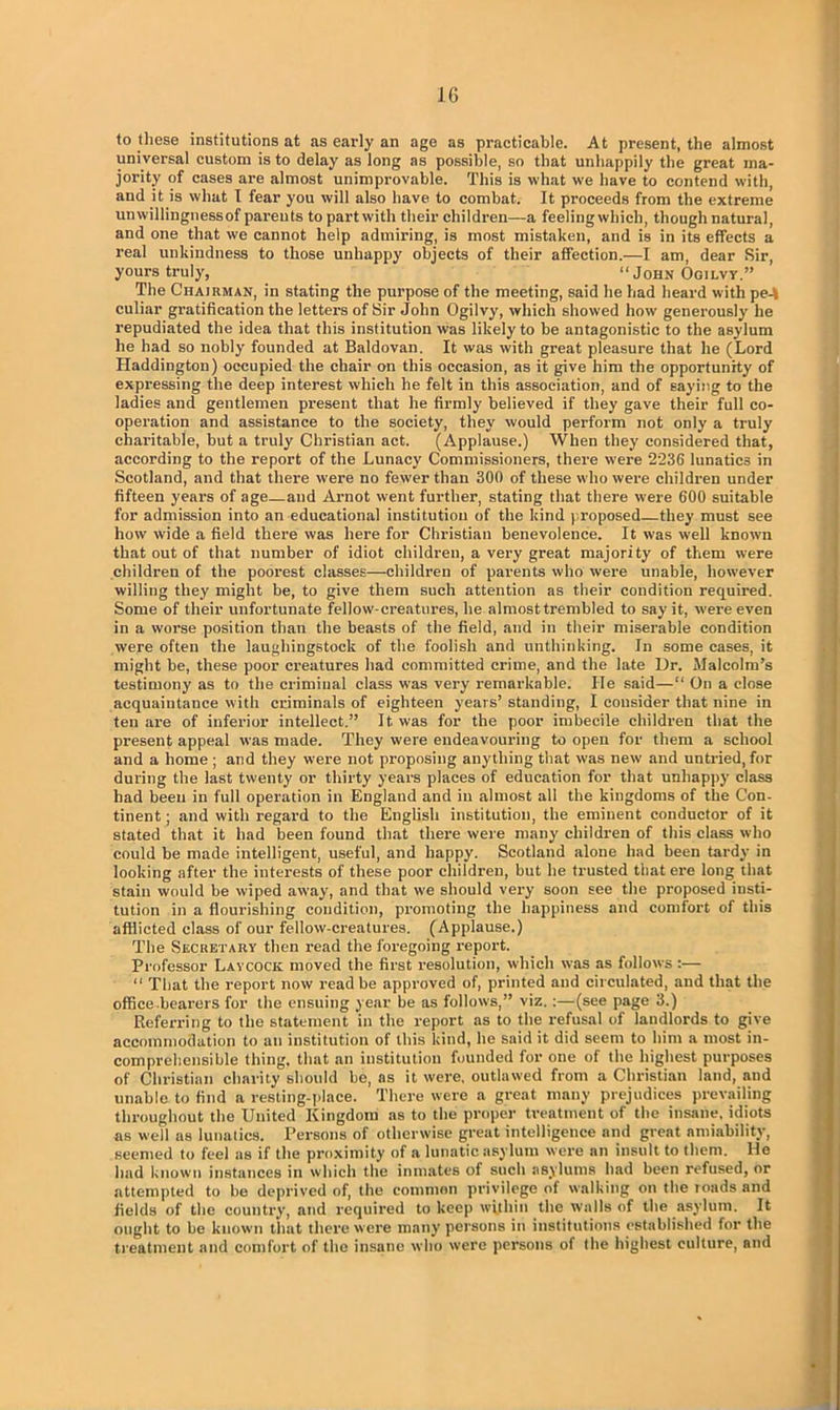 to these institutions at as early an age as practicable. At present, the almost universal custom is to delay as long as possible, so that unhappily the great ma- jority of cases are almost unimprovable. This is what we have to contend with, and it is what I fear you will also have to combat. It proceeds from the extreme umvillingnessof pareuts to part with their children—a feeling which, though natural, and one that we cannot help admiring, is most mistaken, and is in its effects a real unkindness to those unhappy objects of their affection.—I am, dear Sir, yours truly, “ John Ogilvy.” The Chairman, in stating the purpose of the meeting, said he had heard with pe-t culiar gratification the letters of Sir John Ogilvy, which showed how generously he repudiated the idea that this institution was likely to be antagonistic to the asylum he had so nobly founded at Baldovan. It was with great pleasure that he (Lord Haddington) occupied the chair on this occasion, as it give him the opportunity of expressing the deep interest which he felt in this association, and of saying to the ladies and gentlemen present that he firmly believed if they gave their full co- operation and assistance to the society, they would perform not only a truly charitable, but a truly Christian act. (Applause.) When they considered that, according to the report of the Lunacy Commissioners, there were ‘2236 lunatics in Scotland, and that there were no fewer than 300 of these who were children under fifteen years of age—and Arnot went further, stating that there were 600 suitable for admission into an educational institution of the kind proposed—they must see how wide a field there was here for Christian benevolence. It was well known that out of that number of idiot children, a very great majority of them were children of the poorest classes—children of parents who were unable, however willing they might be, to give them such attention as their condition required. Some of their unfortunate fellow-creatures, he almost trembled to say it, were even in a worse position than the beasts of the field, and in their miserable condition were often the laughingstock of the foolish and unthinking. In some cases, it might be, these poor creatures had committed crime, and the late Ur. Malcolm’s testimony as to the criminal class was very remarkable. He said—“ On a close acquaintance with criminals of eighteen years’ standing, I consider that nine in ten are of inferior intellect.” It was for the poor imbecile children that the present appeal was made. They were endeavouring to open for them a school and a home ; and they were not proposing anything that was new and untried, for during the last twenty or thirty years places of education for that unhappy class had been in full operation in England and in almost all the kingdoms of the Con- tinent; and with regard to the English institution, the eminent conductor of it stated that it had been found that there were many children of this class who could be made intelligent, useful, and happy. Scotland alone had been tardy in looking after the interests of these poor children, but he trusted that ere long that stain would be wiped away, and that we should very soon see the proposed insti- tution in a flourishing condition, promoting the happiness and comfort of this afflicted class of our fellow-creatures. (Applause.) The Secretary then read the foregoing report. Professor Laycock moved the first resolution, which was as follows :— “ That the report now read be approved of, printed and circulated, and that the office bearers for the ensuing year be as follows,” viz. :—(see page 3.) Referring to the statement in the report as to the refusal of landlords to give accommodation to an institution of this kind, he said it did seem to him a most in- comprehensible thing, that an institution founded for one of the highest purposes of Christian charity should be, ns it were, outlawed from a Christian land, and unable to find a resting-place. There were a great many prejudices prevailing throughout the United Kingdom as to the proper treatment of the insane, idiots ns well as lunatics. Persons of otherwise great intelligence and great amiability, seemed to feel as if the proximity of a lunatic asylum were an insult to them. He had known instances in which the inmates of such asylums had been refused, or attempted to be deprived of, the common privilege of walking on the roads and fields of the country, and required to keep within the walls of the asylum. It ought to be known that there were many persons in institutions established for the treatment and comfort of the insane who were persons of the highest culture, and