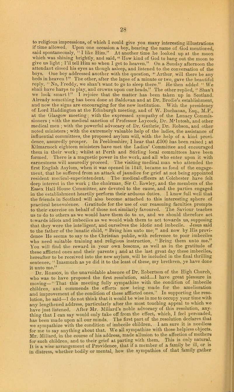 to religious impressions, of which I could give you many interesting illustrations if time allowed. Upon one occasion a boy, hearing the name of God mentioned, said spontaneously, “ I like Him.” At another time he looked up at the moon which was shining brightly, and said, “ How kind of God to hang out the moon to give us light; I’ll tell Him so when I get to heaven.” On a Sunday afternoon the attendant closed his eyes as though asleep, and listened to the conversation of the boys. One boy addressed another with the question, “ Arthur, will there be any beds iu heaven 1” The other, after the lapse of a minute or two, gave the beautiful reply, “ No, Freddy, we shan’t want to go to sleep there.” He then added “ We shall have harps to play, and crowns upon our heads.” The other replied, “ Shan’t we look smart 1” I rejoice that the matter has been taken up in Scotland. Already sometiiing has been done at Baldovan and at Dr. Brodie’s establishment, and now the signs are encouraging for the new institution. With the presidency of Lord Haddington at the Edinburgh meeting, and of W. Buchanan, Esq., M.P., at the Glasgow meeting; with the expressed sympathy of the Lunacy Commis- sioners ; with the medical sanction of Professor Laycock, Dr. MUntosli, and other medical men ; with the powerful advocacy of Dr. Guthrie, Dr. Robson, and other noted ministers; with the extremely valuable help of the ladies, the assistance of influential committees, the proposed asylum will, with the help of a kind provi- dence, assuredly prosper. In Peeblesshire, I hear that £300 has been raised ; at Kilmarnock eighteen ministers have met the Ladies’ Committee and encouraged them in their work; whilst at Perth and Stirling local committees have been formed. There is a magnetic power iu the work, and all who enter upon it with earnestness will assuredly proceed. The visiting medical man who attended the first English Asylum, when it was opened in 1848, became so fond of the engage- ment, that he suffered from an attack of jaundice for grief at not being appointed resident medical-superintendent. The medical-officers at Colchester have felt deep interest in the work ; the chairman, Sir C. Rowley, and the members of the Essex Hall House Committee, are devoted to the cause, and the parties engaged in the establishment heartily perform their arduous duties. I know full well that the friends in Scotland will also become attached to this interesting sphere of practical benevolence. Gratitude for the use of our reasoning faculties prompts to their exercise on behalf of those not similarly favoured. The Saviour teaches us to do to others as we would have them do to us, and we should therefore act towards idiots and imbeciles as we would wish them to act towards us, supposing that they were the intelligent, and ourselves the idotic and imbecile. Jesus said to the father of the lunatic child, “ Bring him unto me; ” and now by His provi- dence He seems to say to the Christian public, with reference to poor imbeciles who need suitable training and religious instruction, “ Bring them unto me.” You will find the reward in your own bosoms, as well as in the gratitude of these afflicted ones and their parents ; and at the last great day these imbeciles, hereafter to be received into the new asylum, will be included in the final thrilling sentence, “ Inasmuch as ye did it to the least of these, my brethren, ye have done it unto me.” Dr. Robson, in the unavoidable absence of Dr. Robertson of the High Church, who was to have proposed the first resolution, said—I have great pleasure in moving—“That this meeting fully sympathize with the condition of imbecile children, and commends the efforts now being made for the amelioration and improvement of the condition of these afflicted ones.” In supporting the reso- lution, he said—I do not think that it would be wise in me to occupy your time with any lengthened address, particularly after the most touching appeal to which we have just listened. After Mr. Millard’s noble advocacy of this resolution, any- thing that I can say would only take off from the effect, which, I feel persuaded, has been made upon all our minds. The first part of the resolution declares that we sympathize with the condition of imbecile children. I am sure it is needless for me to say anything about that. We all sympathize with those helpless objects. Mr. Millard, in the course of his address, made allusion to the affection of mothers for such children, and to their grief at parting with them. This is only natural. It is a wise arrangement of Providence, that if a member of a family be ill, or is in distress, whether bodily or mental, how the sympathies of that family gather