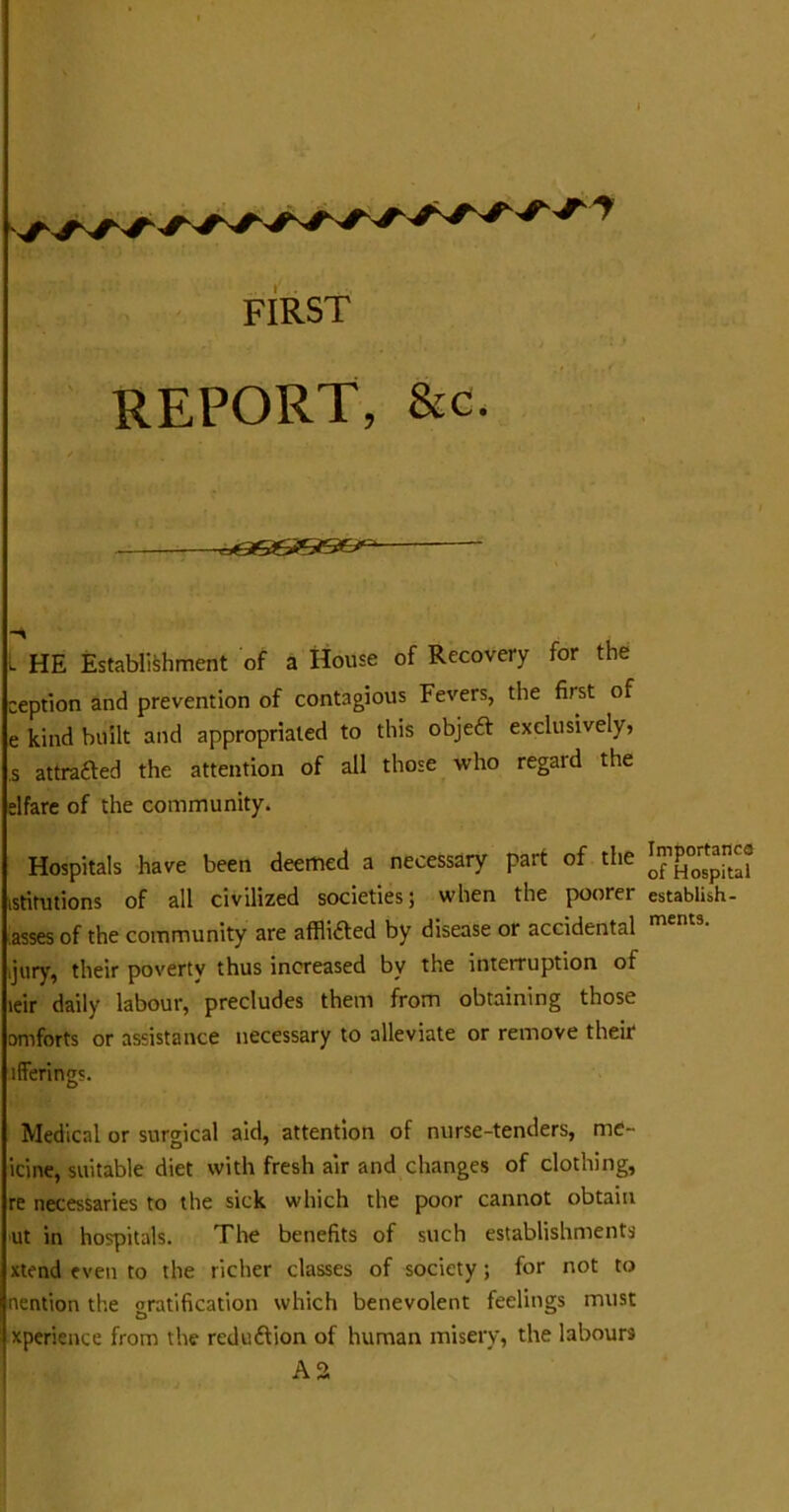 REPORT, &c. l HE Establishment of a House of Recovery for the ception and prevention of contagious Fevers, the first of e kind built and appropriated to this objeft exclusively, ,s attrafted the attention of all those who regal d the elfare of the community. Hospitals have been deemed a necessary pait of the 0£^0Spital istitutions of all civilized societies; when the poorer establish- asses of the community are affli&ed by disease or accidental ment3' jury, their poverty thus increased by the interruption of leir daily labour, precludes them from obtaining those omforts or assistance necessary to alleviate or remove their ifferings. Medical or surgical aid, attention of nurse-tenders, nie- icine, suitable diet with fresh air and changes of clothing, re necessaries to the sick which the poor cannot obtain ut in hospitals. The benefits of such establishments xtend even to the richer classes of society ; for not to nention the gratification which benevolent feelings must xperience from the reduction of human misery, the labours A2