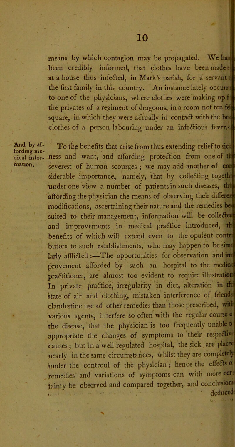 10 And by af- fording me- dical infor- mation. means by which contagion may be propagated. We ha 3 been credibly informed, that clothes have been made t at a house thus infected, in Mark’s parish, for a servant: the first family in this country. An instance lately occurr to one of the physicians, where clothes were making up f the privates of a regiment of dragoons, in a room not ten fe square, in which they were actually in contact with the be>c clothes of a person labouring under an infectious fever.-. To the benefits that arise from thus extending relief to sic.-: ness and want, and affording protection from one of tl: severest of human scourges ; we may add another of cor siderable importance, namely, that by collecting togethi under one view a number of patients in such diseases, tht affording the physician the means of observing their differet modifications, ascertaining their nature and the remedies be suited to their management, information will be collectec and improvements in medical practice introduced, th benefits of which will extend even to the opulent contr. butors to such establishments, who may happen to besim: larly afflicted :—The opportunities for observation and in: provement afforded by such an hospital to the medic; practitioner, are almost too evident to require illustratior In private practice, irregularity in diet, alteration in th state of air and clothing, mistaken interference of friend- clandestine use of other remedies than those prescribed, wit) various agents, interfere so often with the regular course o the disease, that the physician is too frequently unable tc appropriate the changes of symptoms to their respecftivi causes; but in a well regulated hospital, the sick are placec nearly in the same circumstances, whilst they are complete!} under the controul of the physician; hence the effects o remedies and variations of symptoms can with more cer tainty be observed and compared together, and conclusion: