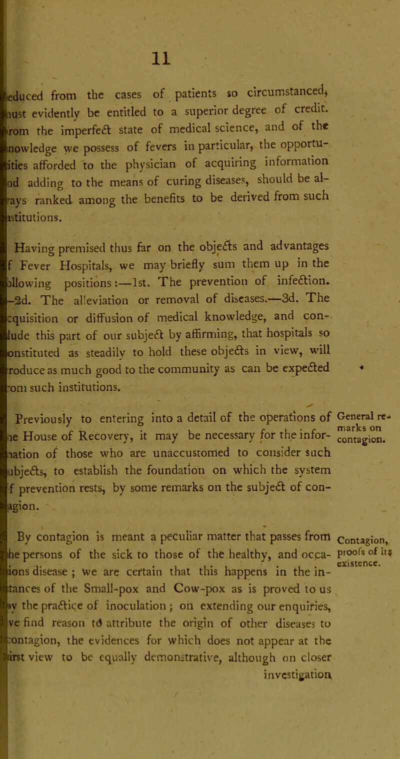 (.educed from the cases of patients so circumstanced, bust evidently be entitled to a superior degree of credit, ^rom the imperfedt state of medical science, and of the nowledge we possess of fevers in particular, the opportu- ities afforded to the physician of acquiring information od adding to the means of curing diseases, should be al- ways ranked among the benefits to be derived from such istitutions. Having premised thus far on the objects and advantages f Fever Hospitals, we may briefly sum them up in the allowing positions:—1st. The prevention of infedfion. —2d. The alleviation or removal of diseases.—3d. The cquisition or diffusion of medical knowledge, and con- lude this part of our subjedt by affirming, that hospitals so onstituted as steadily to hold these objedts in view, will roduceas much good to the community as can be expedted •om such institutions. Previously to entering into a detail of the operations of le House of Recovery, it may be necessary for the infor- aation of those who are unaccustomed to consider such ubjedts, to establish the foundation on which the system f prevention rests, by some remarks on the subjedt of con- agion. By contagion is meant a peculiar matter that passes from he persons of the sick to those of the healthy, and occa- ions disease ; we are certain that this happens in the in- tances of the Small-pox and Cow-pox as is proved to us >v the pradfice of inoculation ; on extending our enquiries, ve find reason td attribute the origin of other diseases to :ontagion, the evidences for which does not appear at the view to be equally demonstrative, although on closer investigation General re- marks on contagion. Contagion, proofs of it? existence. /