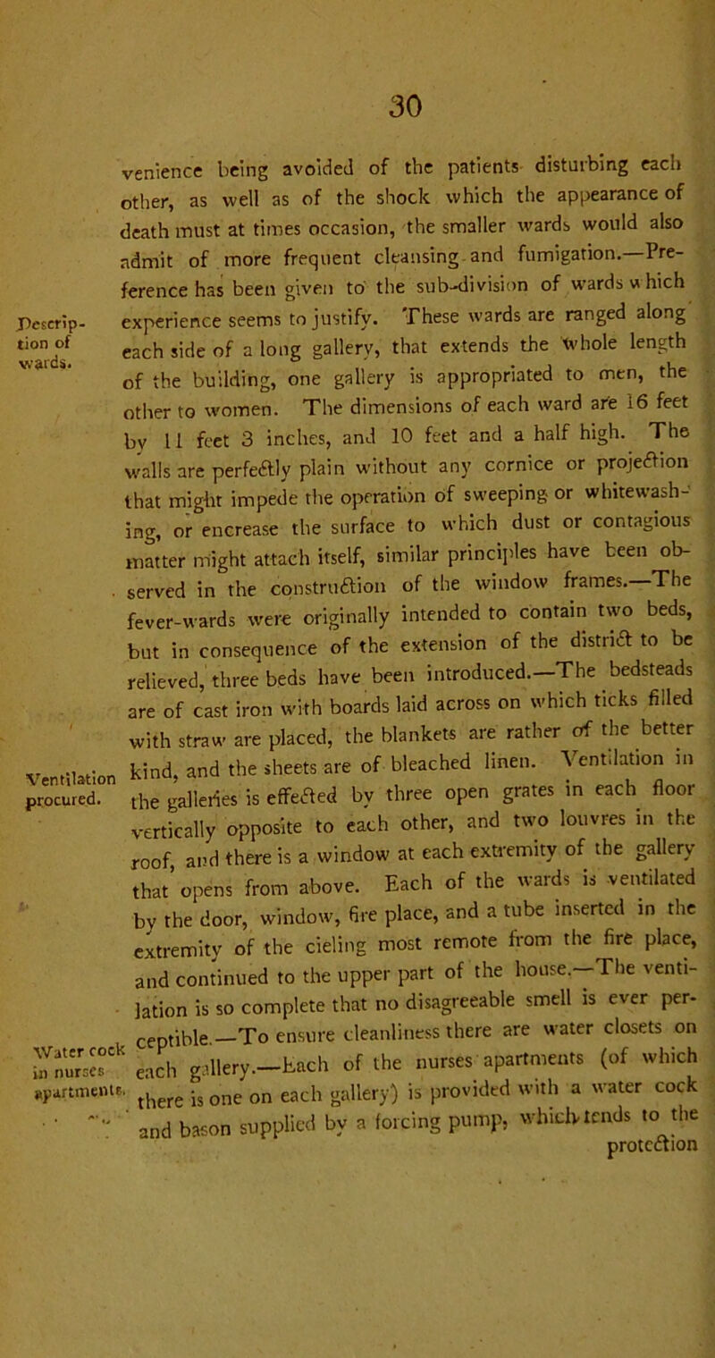 venience being avoided of the patients- disturbing each other, as well as of the shock which the appearance of death must at times occasion, the smaller wards would also admit of more frequent cleansing and fumigation. Pre- ference has been given to the sub-division of wards u hich J)escrip- experience seems to justify. These wards are ranged along Sd? each sicie of a long saller-y’ tliat cxtends the tvhole length of the building, one gallery is appropriated to men, the other to women. The dimensions of each ward are i6 feet by 11 feet 3 inches, and 10 feet and a half high. The walls are perfectly plain without any cornice or projection that might impede the operation of sweeping- or whitewash- ing, or encrease the surface to which dust or contagious matter might attach itself, similar principles have been ob- ■ served in the construction of the window frames. The fever-wards were originally intended to contain two beds, but in consequence of the extension of the district to be relieved, three beds have been introduced.—The bedsteads are of cast iron with boards laid across on which ticks filled with straw are placed, the blankets are rather of the better Ventilation kind> and the *heets are of bleached lmen' Ventilabo 111 procured. the galleries is effetfed by three open grates in each floor vertically opposite to each other, and two louvres in the roof and there is a window at each extremity of the gallery that’opens from above. Each of the wards is ventilated by the door, window, fire place, and a tube inserted in the extremity of the cieling most remote from the fire place, and continued to the upper part of the house,-The venti- lation is so complete that no disagreeable smell is ever per- ceptible To ensure cleanliness there are water closets on £££* to gallery.—Each of the nurses apartments (of which apartment?* there ^ one on each gallery) is provided with a water cock • ' and bason supplied by a forcing pump, which tends to the protection