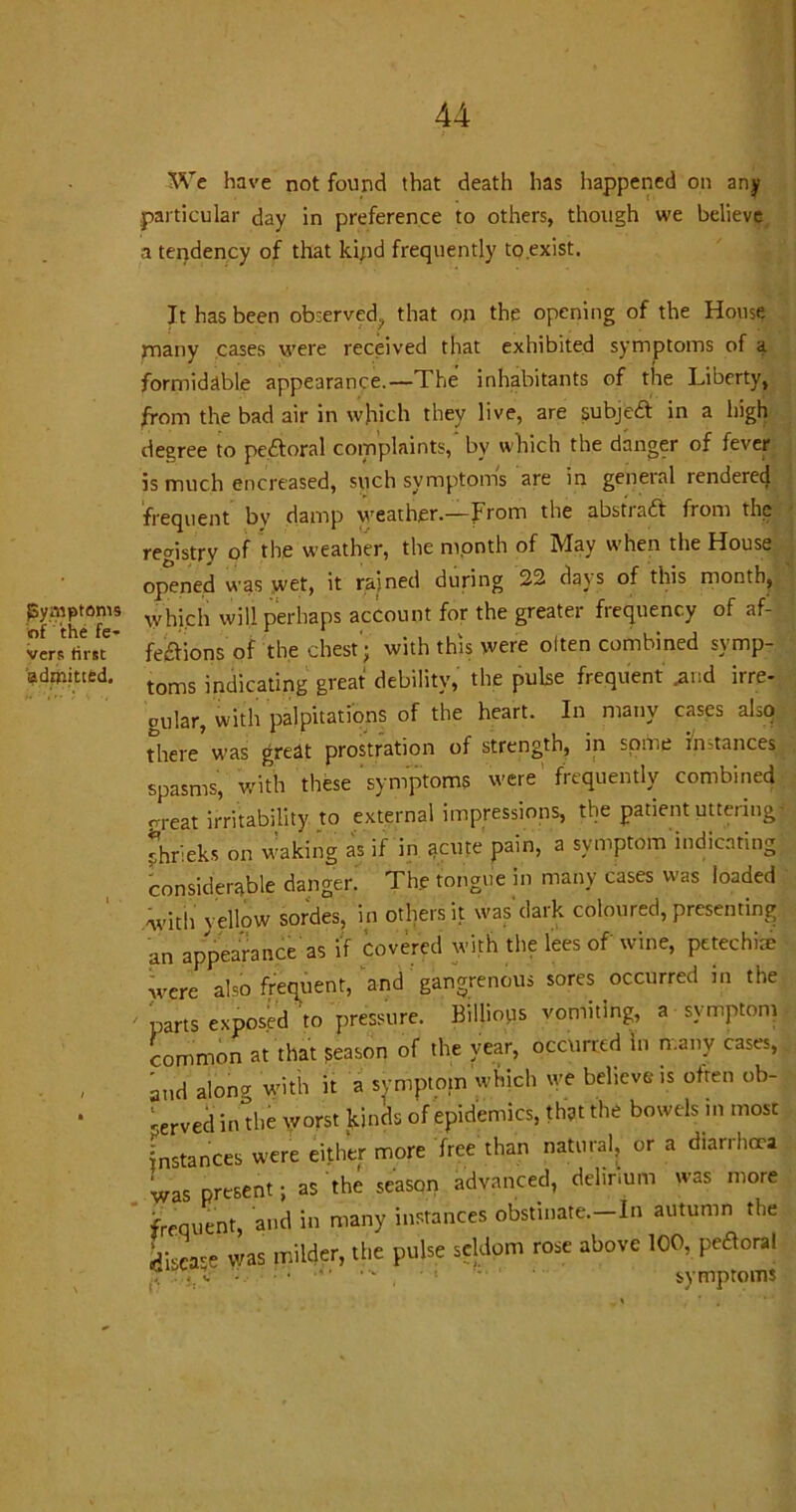 {Symptoms of the fe- vers first admitted. We have not found that death has happened on any particular day in preference to others, though we believe a tendency of that kind frequently to exist. It has been observed;, that on the opening of the House many cases were received that exhibited symptoms of a formidable appearance.—1 he inhabitants of the Liberty, from the bad air in which they live, are subjeCt in a high degree to pe&oral complaints,' bv which the danger of fever is much encreased, such symptom's are in general rendered frequent by damp weather.—from the abstract from the registry of the weather, the month of May when the House opened was wet, it rained during 22 days of this month, Which will perhaps account for the greater frequency of af- fections of the chest'; with this were olten combined symp- toms indicating great debility, the puke frequent .and irre- cular, with palpitations of the heart. In many cases also there was great prostration of strength, in some Instances spasms, with these symptoms were'frequently combined rreat irritability to external impressions, the patient uttering shrieks on waking as if in ^cute pain, a symptom indicating considerable danger! The tongue in many cases was loaded with yellow sordes, in others it was dark coloured, presenting an appearance as if covered with the lees of wine, petechite were ako frequent, and gangrenous sores occurred in the parts exposed to pressure. Billious vomiting, a symptom common at that season of the year, occurred In many cases, and alon^ with it a symptom which we believe is often ob- served indie worst kinds of epidemics, that the bowels in most Instances were either more free than natural, or a diarrhoea was present; as the season advanced, delirium was more frequent, and in many instances obstinate.—In autumn the j;scace was milder, the pulse seldom rose above 100, peroral r..X - , ■ : 1 • symptoms