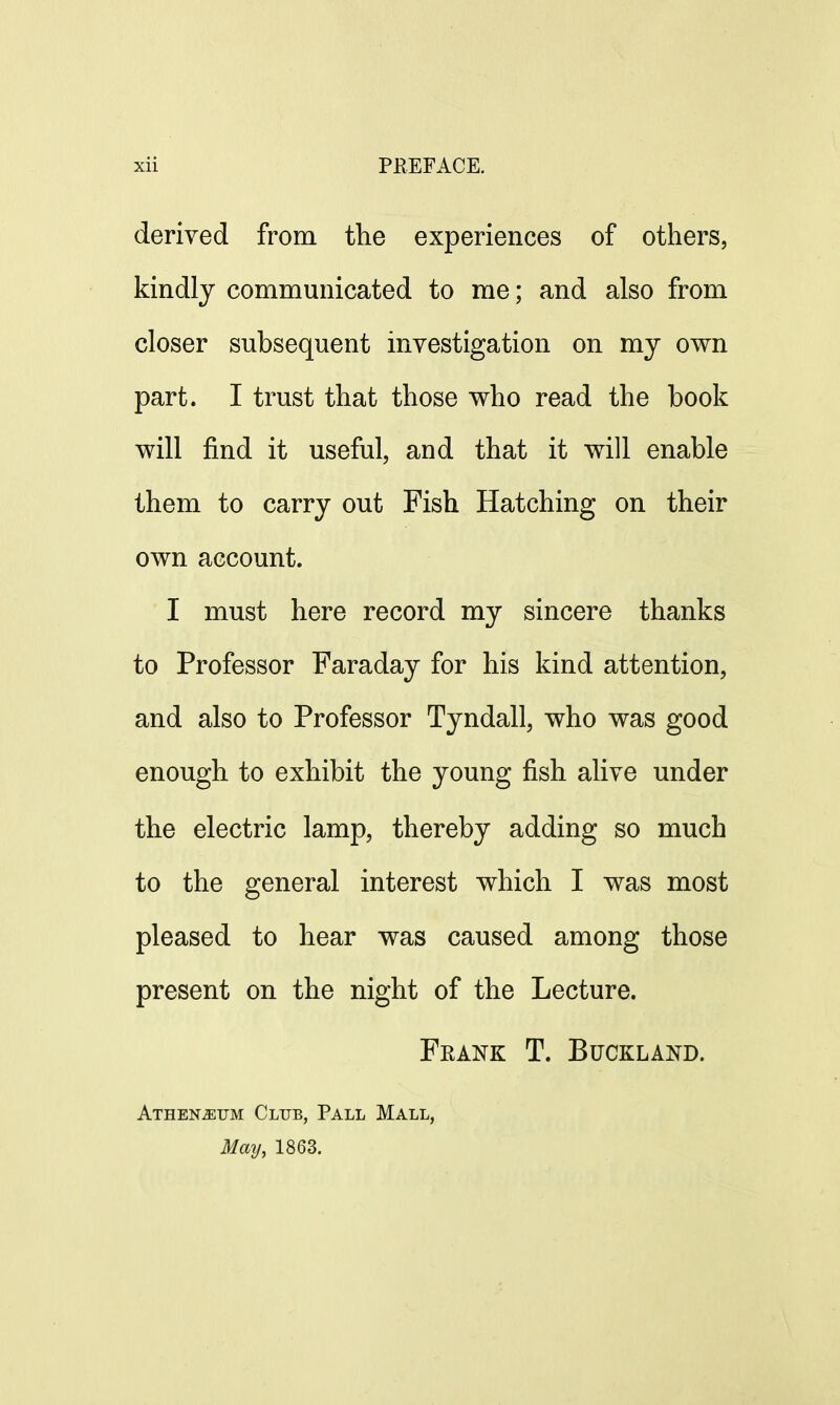 derived from the experiences of others, kindly communicated to me; and also from closer subsequent investigation on my own part. I trust that those who read the book will find it useful, and that it will enable them to carry out Fish Hatching on their own account. I must here record my sincere thanks to Professor Faraday for his kind attention, and also to Professor Tyndall, who was good enough to exhibit the young fish alive under the electric lamp, thereby adding so much to the general interest which I was most pleased to hear was caused among those present on the night of the Lecture. Frank T. Buckland. Athen^tjm Club, Pall Mall, May, 1863.
