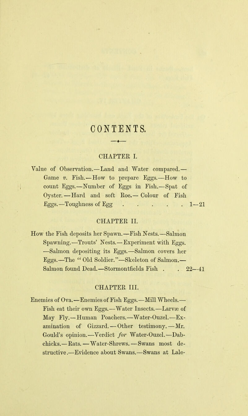 CONTENTS. CHAPTER I. Value of Observation.—Land and Water compared.— Game v. Fish.—How to prepare Eggs.—How to count Eggs.—Number of Eggs in Fish.—Spat of Oyster.—Hard and soft Roe.— Colour of Fish Eggs.—Toughness of Egg ..... 1—21 CHAPTER II. How the Fish deposits her Spawn.—Fish Nests.—Salmon Spawning.—Trouts' Nests.—Experiment with Eggs. ■—Salmon depositing its Eggs.—Salmon covers her Eggs.—The  Old Soldier.—Skeleton of Salmon.— Salmon found Dead.—Stormontfields Fish . . 22—41 CHAPTER III. Enemies of Ova.—Enemies of Fish Eggs.—Mill Wheels.— Fish eat their own Eggs.—Water Insects.—Larvae of May Fly.—Human Poachers.—Water-Ouzel.—Ex- amination of Gizzard.—Other testimony.—Mr. Gould's opinion.—Verdict for Water-Ouzel.—Dab- chicks.—Rats.— Water-Shrews.—Swans most de- structive.—Evidence about Swans.—Swans at Lale-