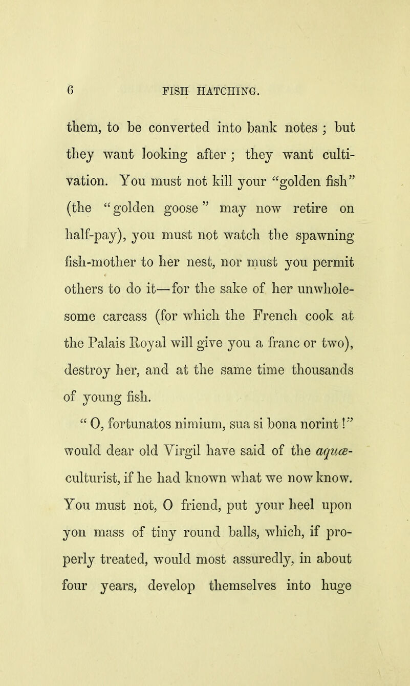 them, to be converted into bank notes ; but they want looking after ; they want culti- vation. You must not kill your golden fish (the  golden goose may now retire on half-pay), you must not watch the spawning fish-mother to her nest, nor must you permit others to do it—for the sake of her unwhole- some carcass (for which the French cook at the Palais Royal will give you a franc or two), destroy her, and at the same time thousands of young fish.  0, fortunatos nimium, sua si bona norint!!> would dear old Virgil have said of the aquce- culturist, if he had known what we now know. You must not, 0 friend, put your heel upon yon mass of tiny round balls, which, if pro- perly treated, would most assuredly, in about four years, develop themselves into huge