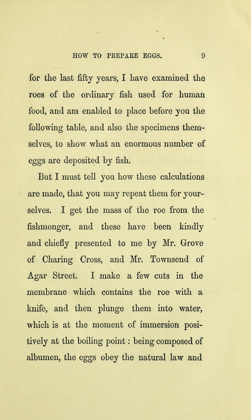 for the last fifty years, I have examined the roes of the ordinary fish used for human food, and am enabled to place before you the following table, and also the specimens them- selves, to show what an enormous number of eggs are deposited by fish. But I must tell you how these calculations 1 are made, that you may repeat them for your- selves. I get the mass of the roe from the fishmonger, and these have been kindly and chiefly presented to me by Mr. Grove of Charing Cross, and Mr. Townsend of Agar Street. I make a few cuts in the membrane which contains the roe with a knife, and then plunge them into water, which is at the moment of immersion posi- tively at the boiling point: being composed of albumen, the eggs obey the natural law and