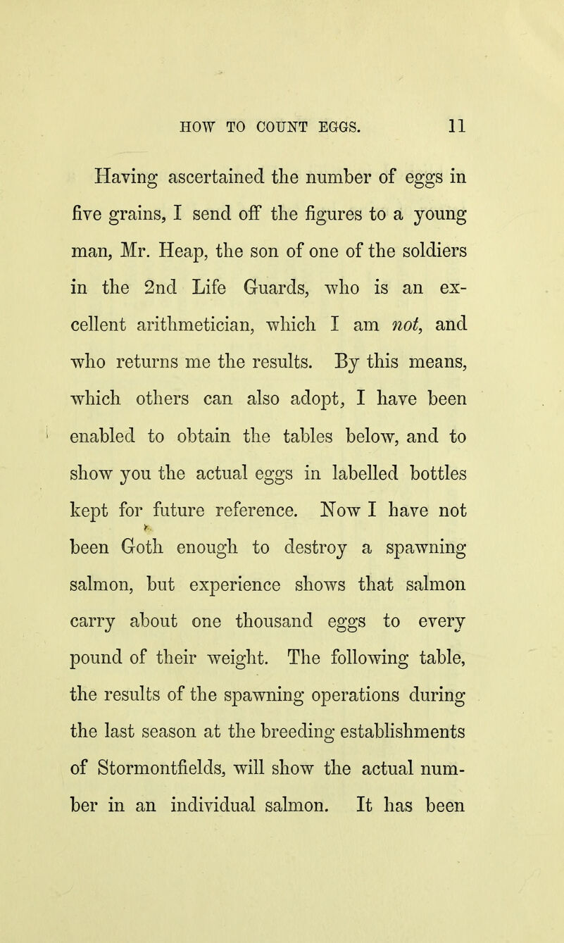 Having ascertained the number of eggs in five grains, I send off the figures to a young man, Mr. Heap, the son of one of the soldiers in the 2nd Life Guards, who is an ex- cellent arithmetician, which I am not, and who returns me the results. By this means, which others can also adopt, I have been ; enabled to obtain the tables below, and to show you the actual eggs in labelled bottles kept for future reference. Now I have not been Goth enough to destroy a spawning salmon, but experience shows that salmon carry about one thousand eggs to every pound of their weight. The following table, the results of the spawning operations during the last season at the breeding establishments of Stormontfields, will show the actual num- ber in an individual salmon. It has been