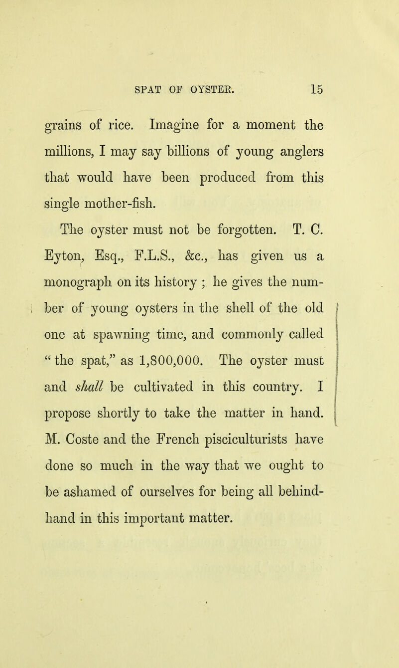 grains of rice. Imagine for a moment the millions, I may say billions of young anglers that would have been produced from this single mother-fish. The oyster must not be forgotten. T. C. Eyton, Esq., F.L.S., &c, has given us a monograph on its history ; he gives the num- ber of young oysters in the shell of the old one at spawning time, and commonly called the spat/' as 1,800,000. The oyster must and shall be cultivated in this countrv. I propose shortly to take the matter in hand. M. Coste and the French pisciculturists have clone so much in the way that we ought to be ashamed of ourselves for being all behind- hand in this important matter.
