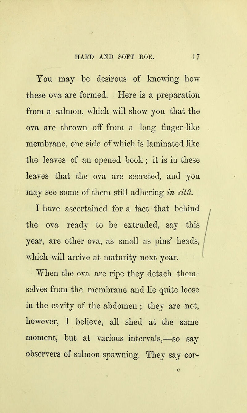 You may be desirous of knowing how these ova are formed. Here is a preparation from a salmon, which will show you that the ova are thrown off from a long finger-like membrane, one side of which is laminated like the leaves of an opened book; it is in these leaves that the ova are secreted, and you may see some of them still adhering in situ. I have ascertained for a fact that behind the ova ready to be extruded, say this year, are other ova, as small as pins' heads, which will arrive at maturity next year. When the ova are ripe they detach them- selves from the membrane and lie quite loose in the cavity of the abdomen ; they are not, however, I believe, all shed at the same moment, but at various intervals,—so say observers of salmon spawning. They say cor-
