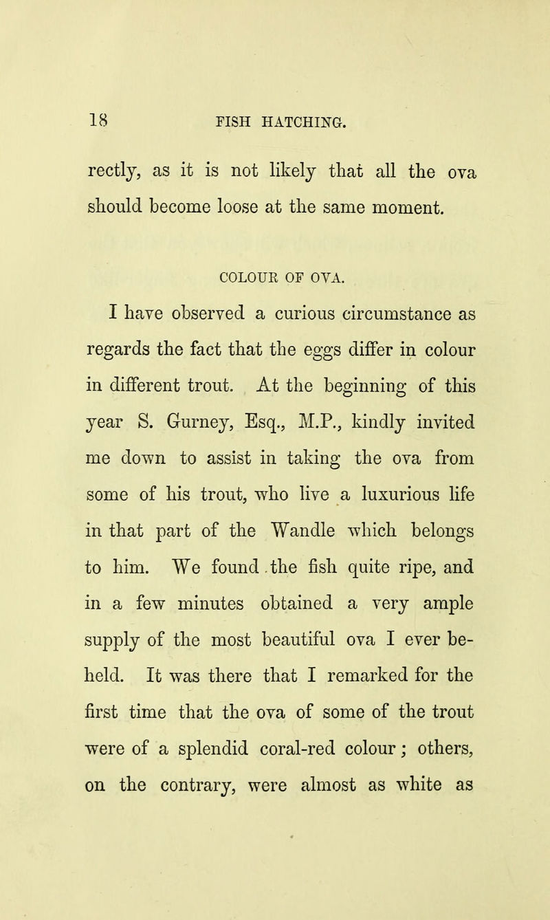 rectly, as it is not likely that all the ova should become loose at the same moment. COLOUR OF OYA. I have observed a curious circumstance as regards the fact that the eggs differ in colour in different trout. At the beginning of this year S. Gurney, Esq., M.P., kindly invited me down to assist in taking the ova from some of his trout, who live a luxurious life in that part of the Wandle which belongs to him. We found. the fish quite ripe, and in a few minutes obtained a very ample supply of the most beautiful ova I ever be- held. It was there that I remarked for the first time that the ova of some of the trout were of a splendid coral-red colour; others, on the contrary, were almost as white as