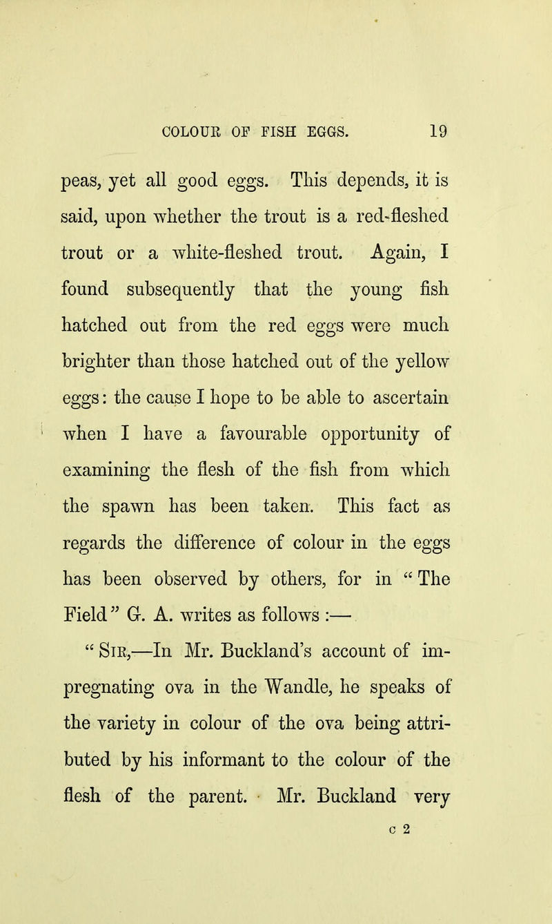 peas, yet all good eggs. This depends, it is said, upon whether the trout is a red-fleshed trout or a white-fleshed trout. Again, I found subsequently that the young fish hatched out from the red eggs were much brighter than those hatched out of the yellow eggs: the cause I hope to be able to ascertain when I have a favourable opportunity of examining the flesh of the fish from which the spawn has been taken. This fact as regards the difference of colour in the eggs has been observed by others, for in  The Field  G. A. writes as follows :—  Sir,—In Mr. Buckland's account of im- pregnating ova in the Wandle, he speaks of the variety in colour of the ova being attri- buted by his informant to the colour of the flesh of the parent. Mr. Buckland very c 2