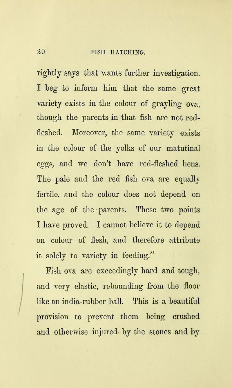 rightly says that wants further investigation. I beg to inform him that the same great variety exists in the colour of grayling ova, though the parents in that fish are not red- fleshed. Moreover, the same variety exists in the colour of the yolks of our matutinal eggs, and we don't have red-fleshed hens. The pale and the red fish ova are equally fertile, and the colour does not depend on the age of the • parents. These two points I have proved. I cannot believe it to depend on colour of flesh, and therefore attribute it solely to variety in feeding. Fish ova are exceedingly hard and tough, and very elastic, rebounding from the floor like an india-rubber ball. This is a beautiful provision to prevent them being crushed and otherwise injured- by the stones and by