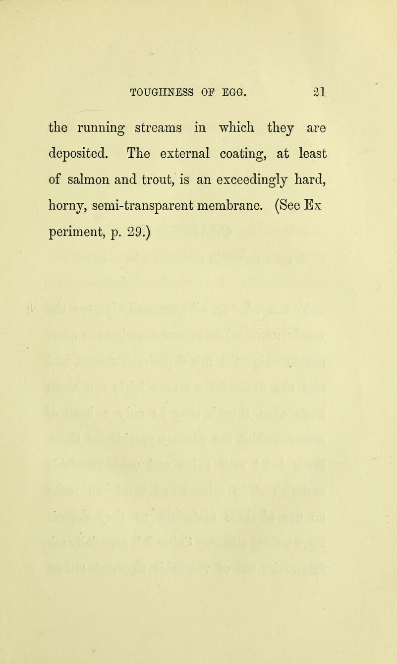 the running streams in which they are deposited. The external coating, at least of salmon and trout, is an exceedingly hard, horny, semi-transparent membrane. (See Ex periment, p. 29.)