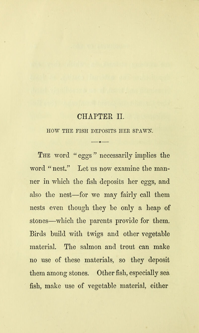 CHAPTER II. HOW THE FISH DEPOSITS HEE SPAWN. The word  eggs  necessarily implies the word  nest/' Let us now examine the man- ner in which the fish deposits her eggs, and also the nest—for we may fairly call them nests even though they be only a heap of stones—which the parents provide for them. Birds build with twigs and other vegetable material. The salmon and trout can make no use of these materials, so they deposit them among stones. Other fish, especially sea fish, make use of vegetable material, either