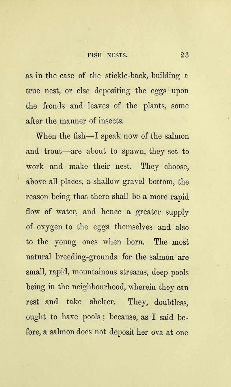 as in the case of the stickle-back, building a true nest, or else depositing the eggs upon the fronds and leaves of the plants, some after the manner of insects. When the fish—I speak now of the salmon and trout—are about to spawn, they set to work and make their nest. They choose, above all places, a shallow gravel bottom, the reason being that there shall be a more rapid flow of water, and hence a greater supply of oxygen to the eggs themselves and also to the young ones when born. The most natural breeding-grounds for the salmon are small, rapid, mountainous streams, deep pools being in the neighbourhood, wherein they can rest and take shelter. They, doubtless, ought to have pools; because, as I said be- fore, a salmon does not deposit her ova at one