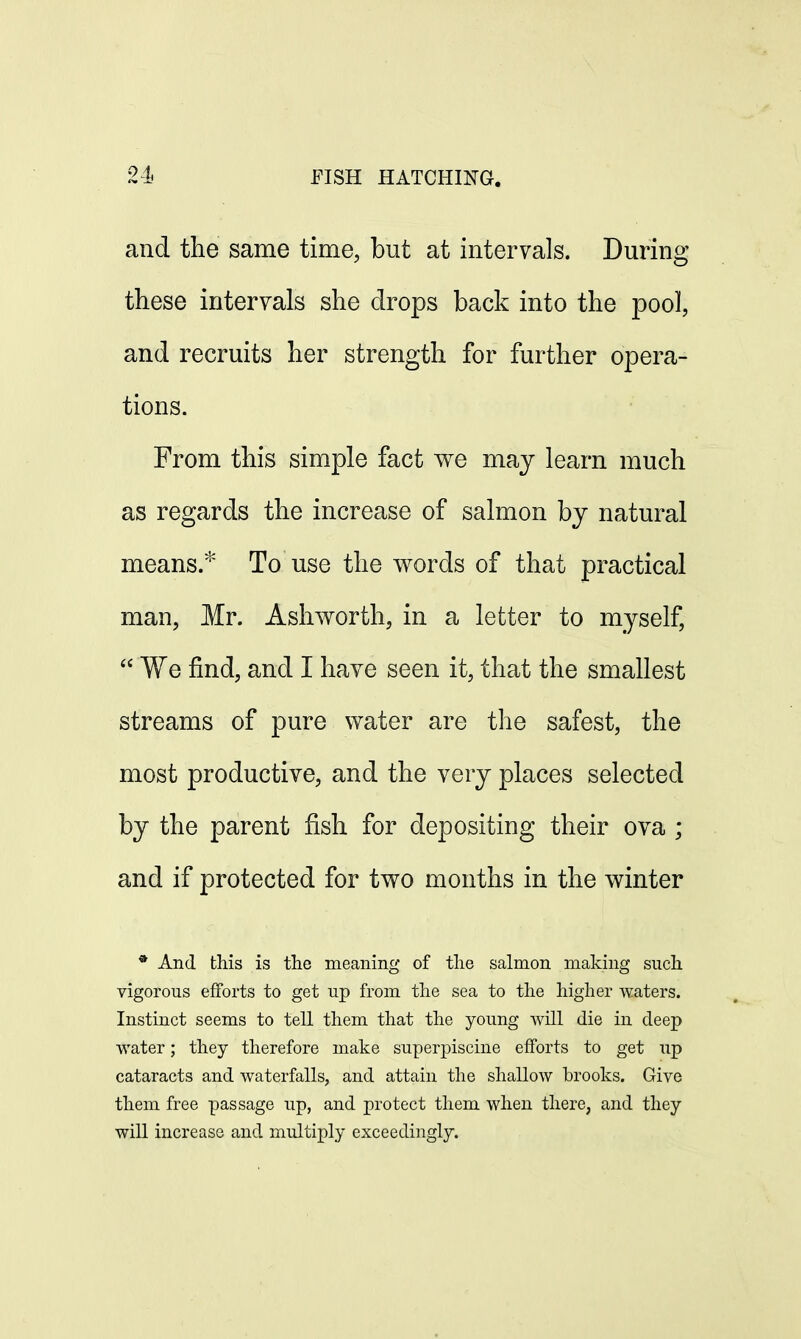 and the same time, but at intervals. During these intervals she drops back into the pool, and recruits her strength for further opera- tions. From this simple fact we may learn much as regards the increase of salmon by natural means.* To use the words of that practical man, Mr. Ash worth, in a letter to myself,  We find, and I have seen it, that the smallest streams of pure water are the safest, the most productive, and the very places selected by the parent fish for depositing their ova ; and if protected for two months in the winter * And this is the meaning of the salmon making such vigorous efforts to get up from the sea to the higher waters. Instinct seems to tell them that the young will die in deep water; they therefore make superpiscine efforts to get up cataracts and waterfalls, and attain the shallow brooks. Give them free passage up, and protect them when there, and they will increase and multiply exceedingly.