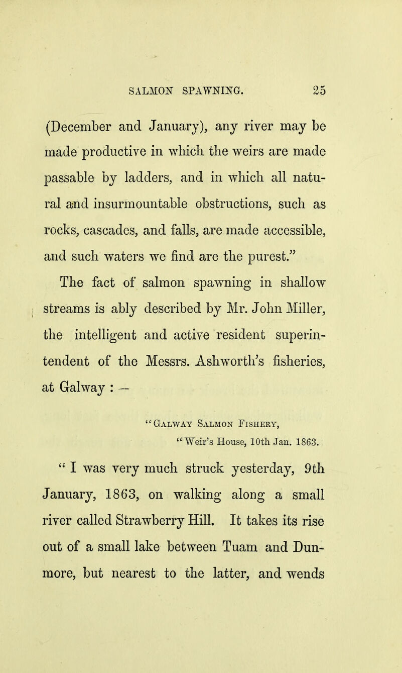 (December and January), any river may be made productive in which the weirs are made passable by ladders, and in which all natu- ral and insurmountable obstructions, such as rocks, cascades, and falls, are made accessible, and such waters we find are the purest. The fact of salmon spawning in shallow streams is ably described by Mr. John Miller, the intelligent and active resident superin- tendent of the Messrs. Ash worth's fisheries, at Galway : — Galway Salmon Fishery, Weir's House, 10th Jan. 1863.  I was very much struck yesterday, 9 th January, 1863, on walking along a small river called Strawberry Hill. It takes its rise out of a small lake between Tuam and Dun- more, but nearest to the latter, and wends