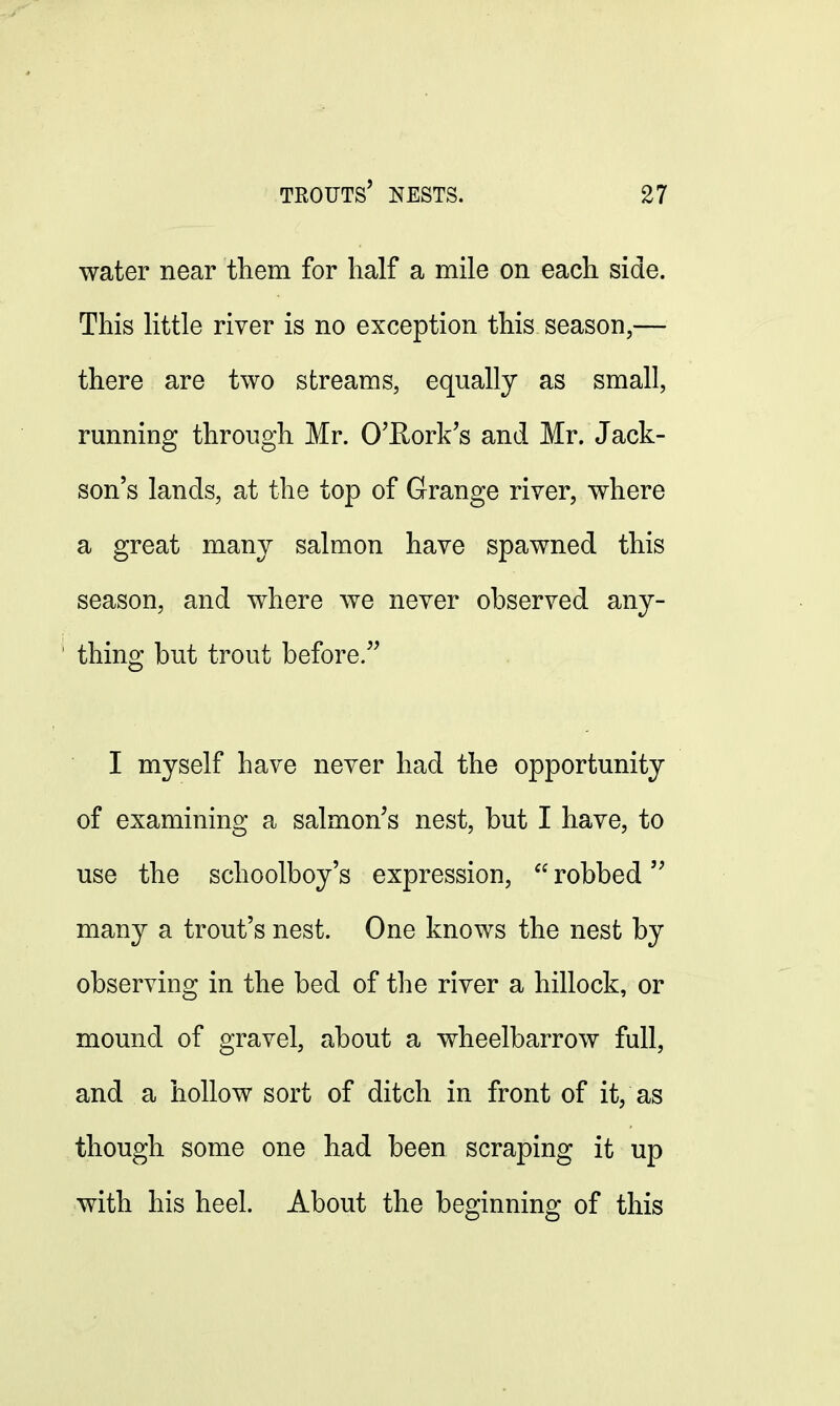 water near them for half a mile on each side. This little river is no exception this season,— there are two streams, equally as small, running through Mr. O'Rork's and Mr. Jack- son's lands, at the top of Grange river, where a great many salmon have spawned this season, and where we never observed any- thing but trout before. I myself have never had the opportunity of examining a salmon's nest, but I have, to use the schoolboy's expression,  robbed many a trout's nest. One knows the nest by observing in the bed of the river a hillock, or mound of gravel, about a wheelbarrow full, and a hollow sort of ditch in front of it, as though some one had been scraping it up with his heel. About the beginning of this
