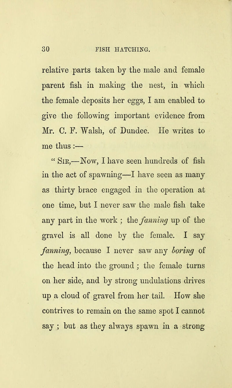 relative parts taken by the male and female parent fish in making the nest, in which the female deposits her eggs, I am enabled to give the following important evidence from Mr. C. F. Walsh, of Dundee. He writes to me thus:—  Sie,—Now, I have seen hundreds of fish in the act of spawning—I have seen as many as thirty brace engaged in the operation at one time, but I never saw the male fish take any part in the work ; the fanning up of the gravel is all done by the female. I say fanning, because I never saw any boring of the head into the ground ; the female turns on her side, and by strong undulations drives up a cloud of gravel from her tail. How she contrives to remain on the same spot I cannot say ; but as they always spawn in a strong
