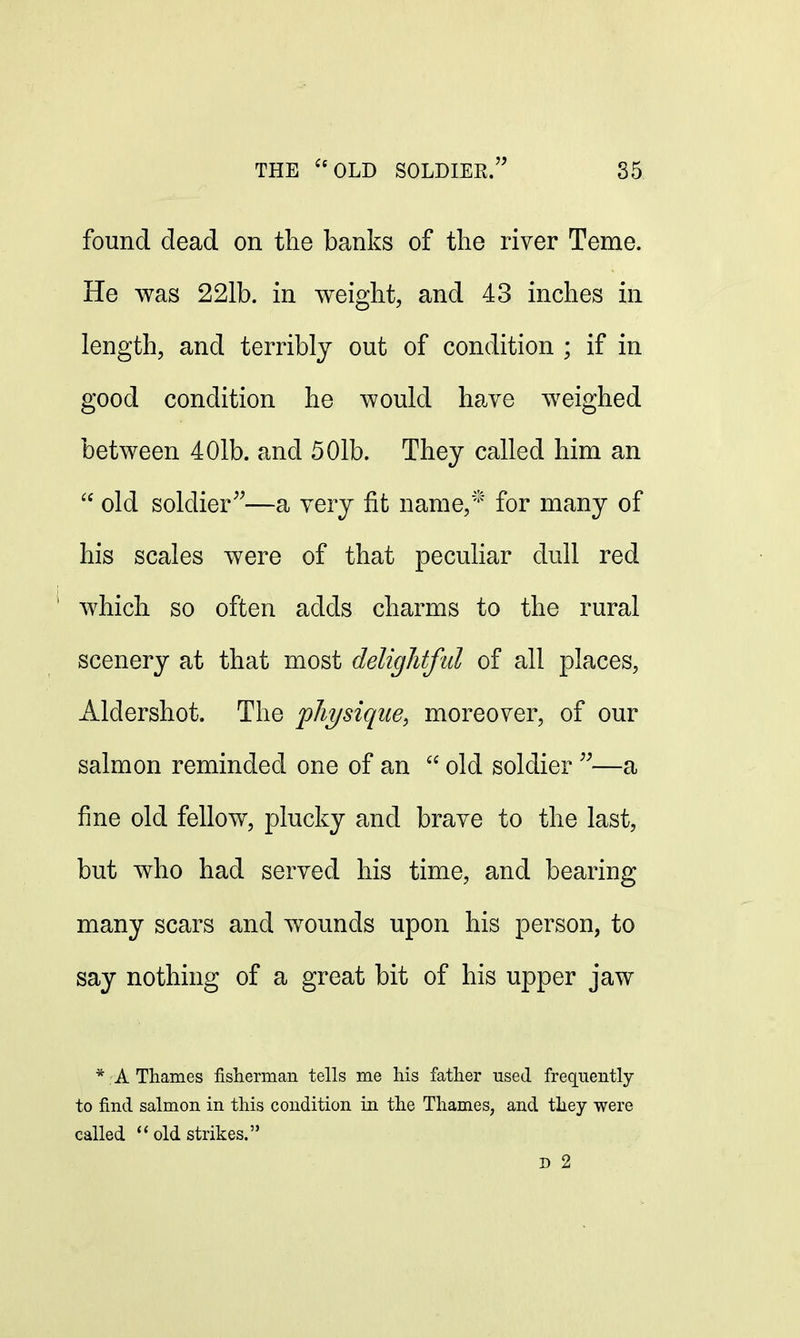 found dead on the banks of the river Teme. He was 221b. in weight, and 43 inches in length, and terribly out of condition ; if in good condition he would have weighed between 401b. and 501b. They called him an  old soldier—a very fit name,* for many of his scales were of that peculiar dull red which so often adds charms to the rural scenery at that most delightful of all places, Aldershot. The physique, moreover, of our salmon reminded one of an 66 old soldier —a fine old fellow, plucky and brave to the last, but who had served his time, and bearing many scars and wounds upon his person, to say nothing of a great bit of his upper jaw * A Thames fisherman tells me his father used frequently to find salmon in this condition in the Thames, and they were called  old strikes. D 2