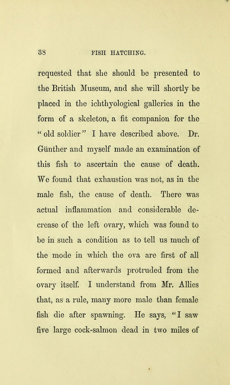 requested that she should be presented to the British Museum, and she will shortly be placed in the ichthyological galleries in the form of a skeleton, a fit companion for the  old soldier I have described above. Dr. Giinther and myself made an examination of this fish to ascertain the cause of death. We found that exhaustion was not, as in the male fish, the cause of death. There was actual inflammation and considerable de- crease of the left ovary, which was found to be in such a condition as to tell us much of the mode in which the ova are first of all formed and afterwards protruded from the ovary itself. I understand from Mr. Allies that, as a rule, many more male than female fish die after spawning. He says, I saw five large cock-salmon dead in two miles of