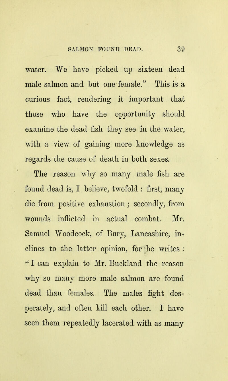 water. We have picked up sixteen dead male salmon and but one female. This is a curious fact, rendering it important that those who have the opportunity should examine the dead fish they see in the water, with a view of gaining more knowledge as regards the cause of death in both sexes. The reason why so many male fish are found dead is, I believe, twofold : first, many die from positive exhaustion; secondly, from wounds inflicted in actual combat. Mr. Samuel Woodcock, of Bury, Lancashire, in- clines to the latter opinion, for he writes : I can explain to Mr. Buckland the reason why so many more male salmon are found dead than females. The males fight des- perately, and often kill each other. I have seen them repeatedly lacerated with as many