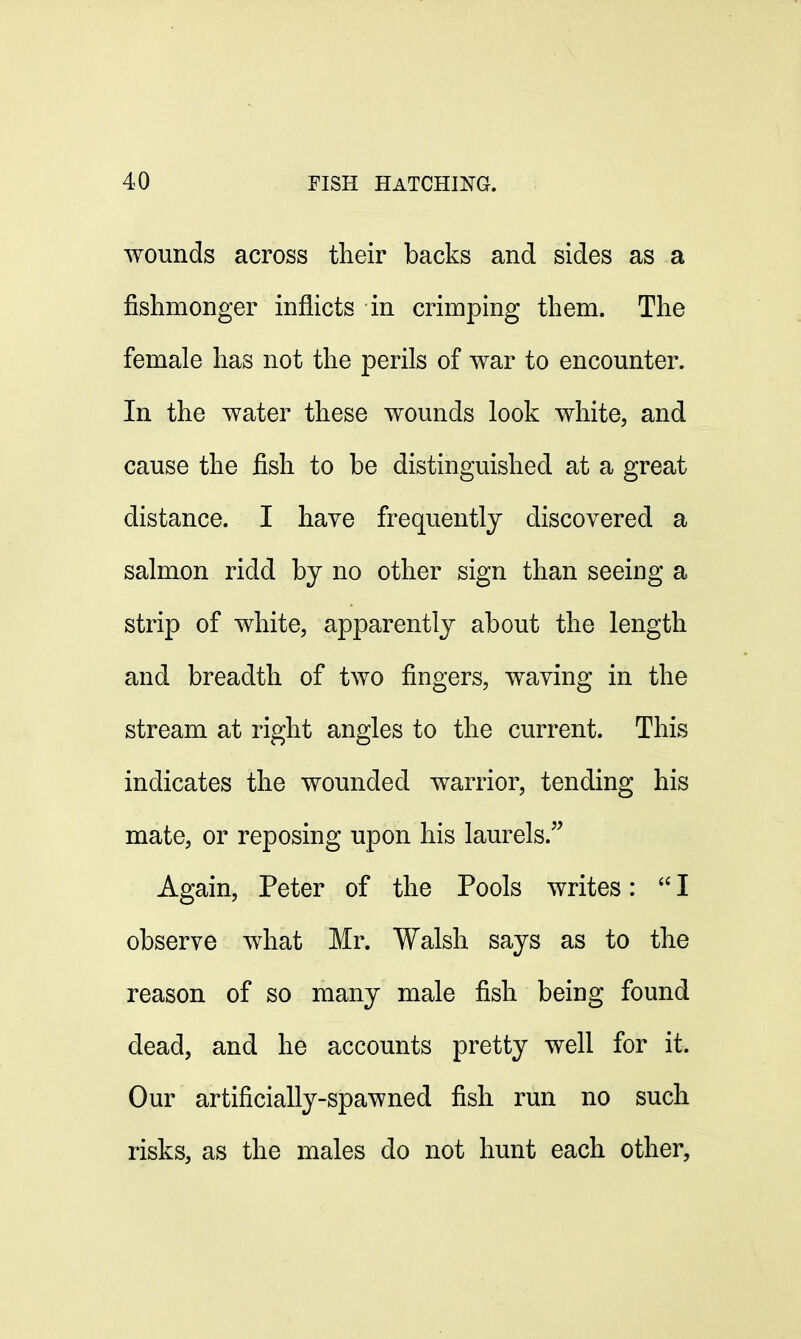 wounds across their backs and sides as a fishmonger inflicts in crimping them. The female has not the perils of war to encounter. In the water these wounds look white, and cause the fish to be distinguished at a great distance. I have frequently discovered a salmon ridd by no other sign than seeing a strip of white, apparently about the length and breadth of two fingers, waving in the stream at right angles to the current. This indicates the wounded warrior, tending his mate, or reposing upon his laurels. Again, Peter of the Pools writes:  I observe what Mr. Walsh says as to the reason of so many male fish being found dead, and he accounts pretty well for it. Our artificially-spawned fish run no such risks, as the males do not hunt each other,