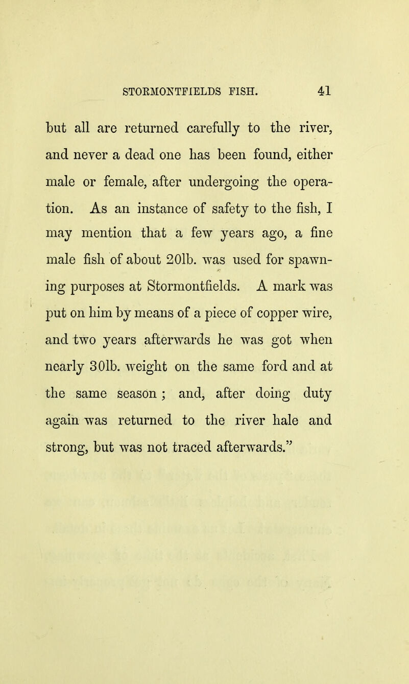 but all are returned carefully to the river, and never a dead one has been found, either male or female, after undergoing the opera- tion. As an instance of safety to the fish, I may mention that a few years ago, a fine male fish of about 201b. was used for spawn- ing purposes at Stormontfields. A mark was put on him by means of a piece of copper wire, and two years afterwards he was got when nearly 301b. weight on the same ford and at the same season; and, after doing duty again was returned to the river hale and strong, but was not traced afterwards.