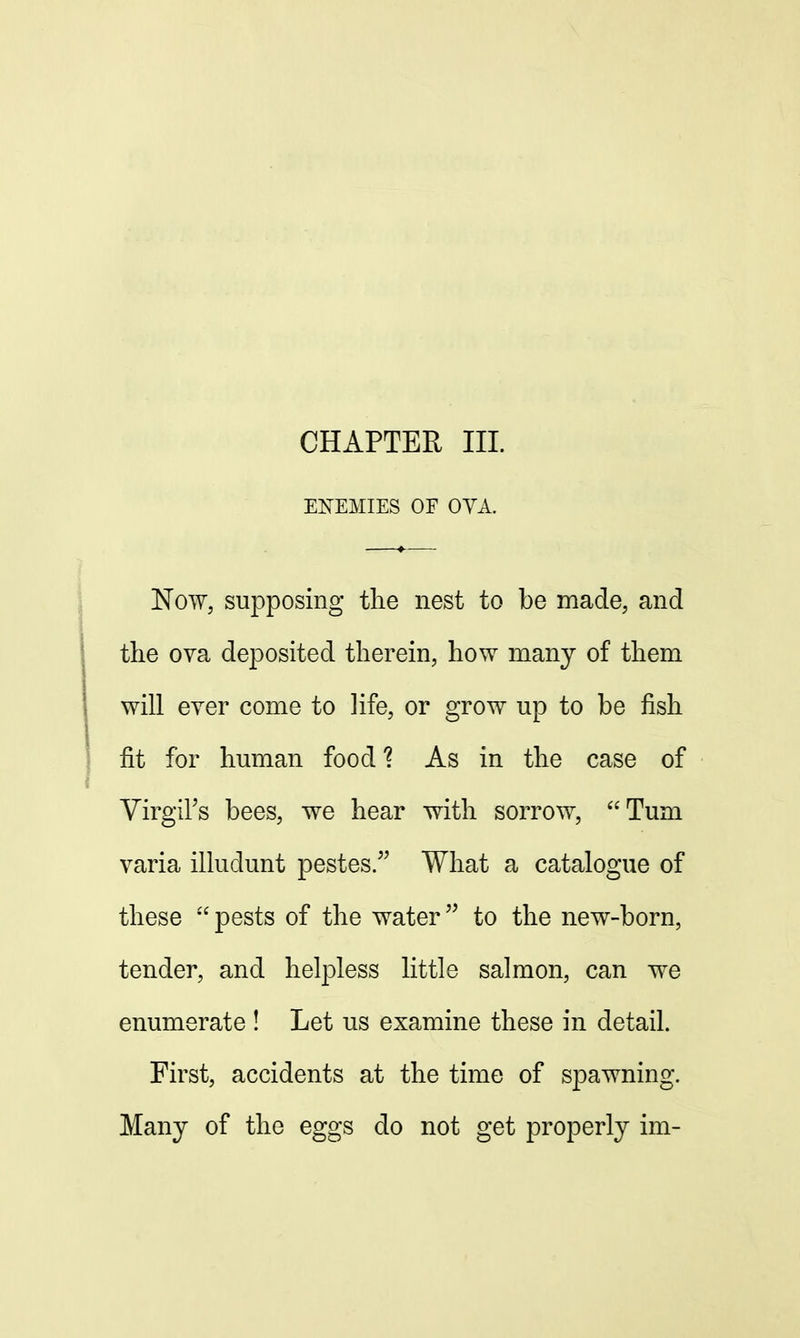 CHAPTER III. ENEMIES OF OYA. Now, supposing the nest to be made, and the ova deposited therein, how many of them will ever come to life, or grow up to be fish fit for human food? As in the case of Virgil's bees, we hear with sorrow, Turn varia illuclunt pestes. What a catalogue of these  pests of the water to the new-born, tender, and helpless little salmon, can we enumerate ! Let us examine these in detail. First, accidents at the time of spawning. Many of the eggs do not get properly im-