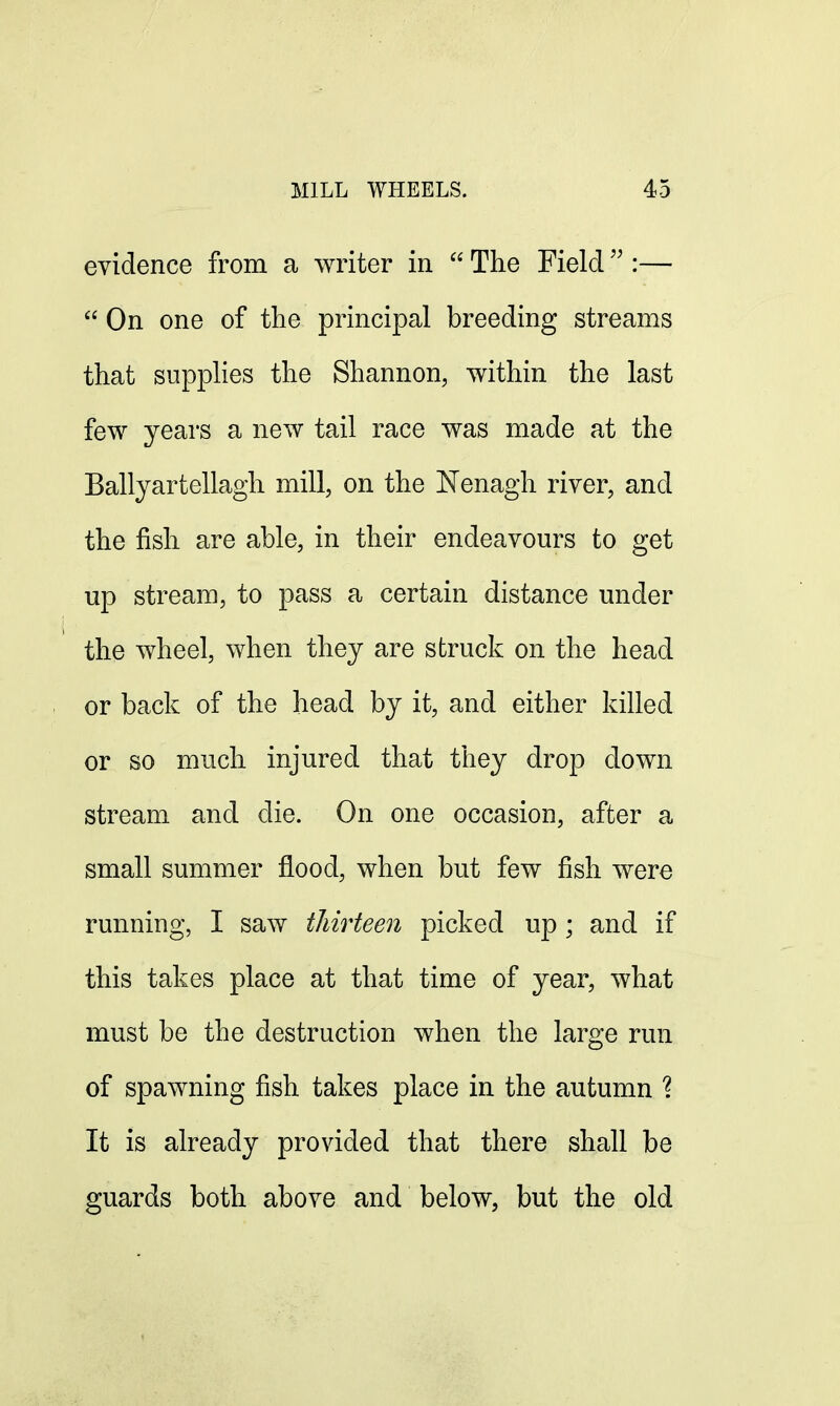 evidence from a writer in The Field :— On one of the principal breeding streams that supplies the Shannon, within the last few years a new tail race was made at the Ballyartellagh mill, on the JSTenagh river, and the fish are able, in their endeavours to get up stream, to pass a certain distance under the wheel, when they are struck on the head or back of the head by it, and either killed or so much injured that they drop clown stream and die. On one occasion, after a small summer flood, when but few fish were running, I saw thirteen picked up ; and if this takes place at that time of year, what must be the destruction when the large run of spawning fish takes place in the autumn ? It is already provided that there shall be guards both above and below, but the old