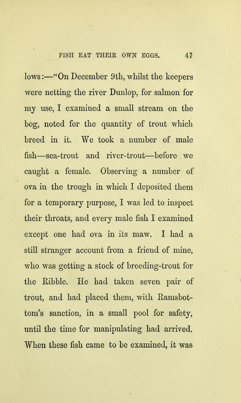 lows:—On December 9th, whilst the keepers were netting the river Dunlop, for salmon for my use, I examined a small stream on the bog, noted for the quantity of trout which breed in it. We took a number of male fish—sea-trout and river-trout—before we caught a female. Observing a number of ova in the trough in which I deposited them for a temporary purpose, I was led to inspect their throats, and every male fish I examined except one had ova in its maw. I had a still stranger account from a friend of mine, who was getting a stock of breeding-trout for the Kibble. He had taken seven pair of trout, and had placed them, with Eamsbot- tom's sanction, in a small pool for safety, until the time for manipulating had arrived. When these fish came to be examined, it was