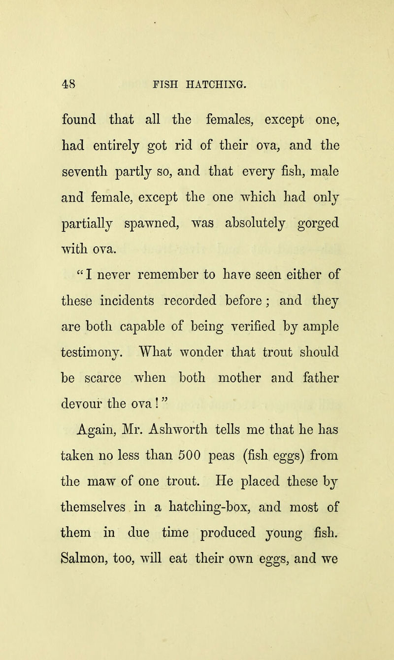 found that all the females, except one, had entirely got rid of their ova, and the seventh partly so, and that every fish, male and female, except the one which had only partially spawned, was absolutely gorged with ova.  I never remember to have seen either of these incidents recorded before; and they are both capable of being verified by ample testimony. What wonder that trout should be scarce when both mother and father devour the ova !  Again, Mr. Ashworth tells me that he has taken no less than 500 peas (fish eggs) from the maw of one trout. He placed these by themselves in a hatching-box, and most of them in due time produced young fish. Salmon, too, will eat their own eggs, and we