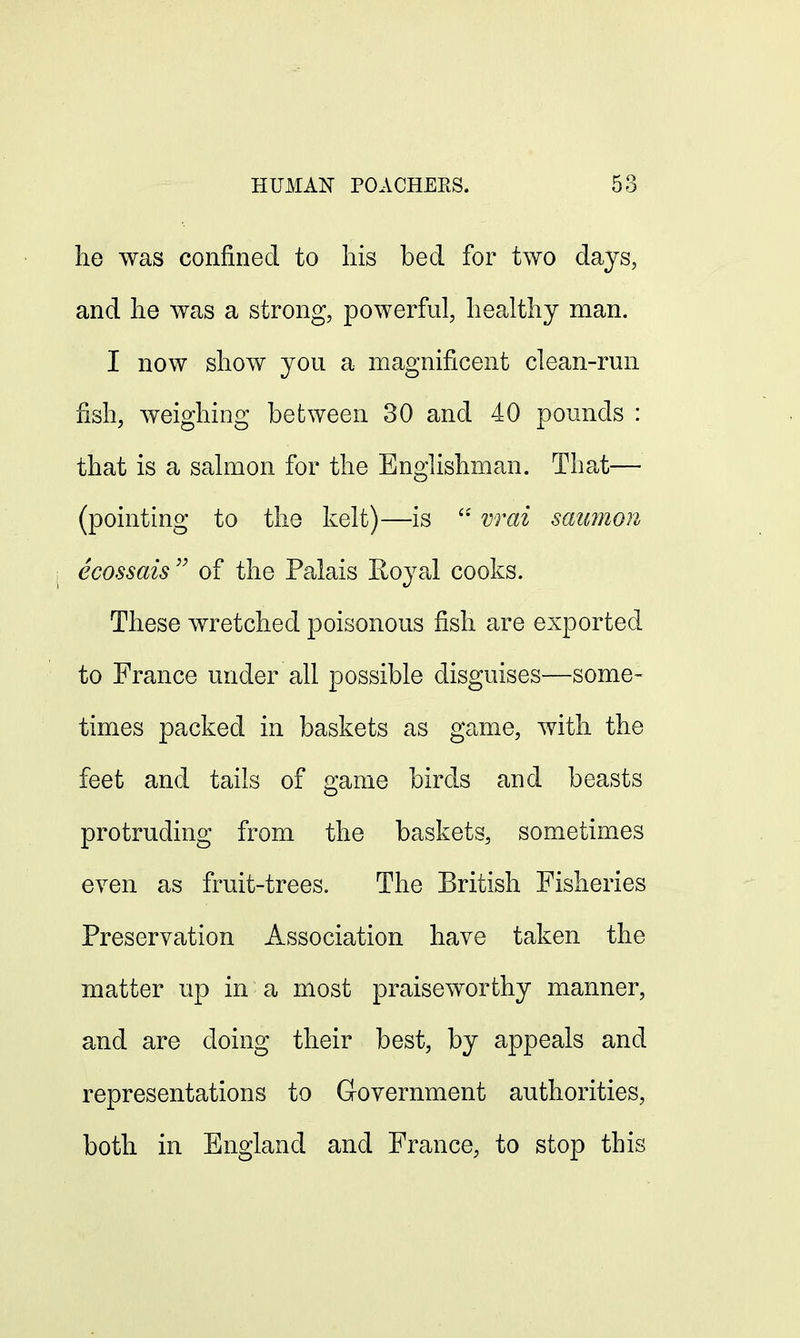 HUMAN POACHERS. 5o he was confined to his bed for two days, and he was a strong, powerful, healthy man. I now show you a magnificent clean-run fish, weighing between 30 and 40 pounds : that is a salmon for the Englishman. That— (pointing to the kelt)—is ££ wai saumon ecossais  of the Palais Royal cooks. These wretched poisonous fish are exported to France under all possible disguises—some- times packed in baskets as game, with the feet and tails of game birds and beasts protruding from the baskets, sometimes even as fruit-trees. The British Fisheries Preservation Association have taken the matter up in a most praiseworthy manner, and are doing their best, by appeals and representations to Government authorities, both in England and France, to stop this