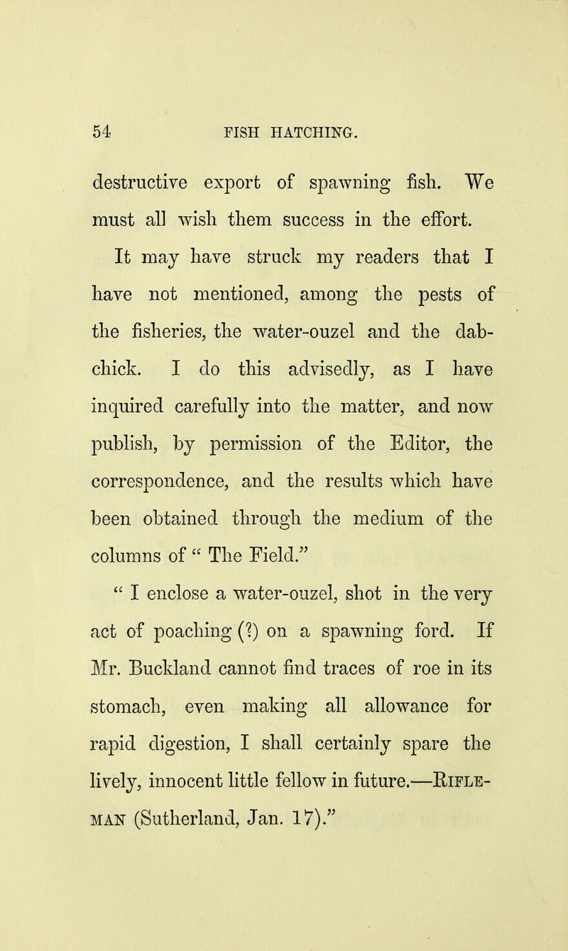 destructive export of spawning fish. We must all wish them success in the effort. It may have struck my readers that I have not mentioned, among the pests of the fisheries, the water-ouzel and the dab- chick. I do this advisedly, as I have inquired carefully into the matter, and now publish, by permission of the Editor, the correspondence, and the results which have been obtained through the medium of the columns of  The Field/'  I enclose a water-ouzel, shot in the very act of poaching (?) on a spawning ford. If Mr. Buckland cannot find traces of roe in its stomach, even making all allowance for rapid digestion, I shall certainly spare the lively, innocent little fellow in future.—Rifle- man (Sutherland, Jan. 17).