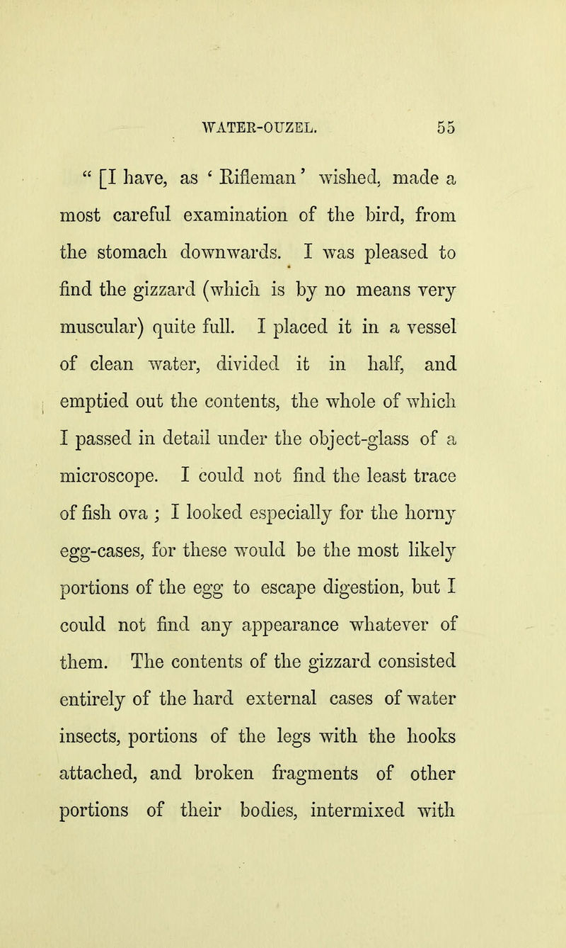  [I have, as 6 Rifleman' wished, made a most careful examination of the bird, from the stomach downwards. I was pleased to find the gizzard (which is by no means very muscular) quite full. I placed it in a vessel of clean water, divided it in half, and emptied out the contents, the whole of which I passed in detail under the object-glass of a microscope. I could not find the least trace of fish ova ; I looked especially for the horny egg-cases, for these would be the most likely portions of the egg to escape digestion, but I could not find any appearance whatever of them. The contents of the gizzard consisted entirely of the hard external cases of water insects, portions of the legs with the hooks attached, and broken fragments of other portions of their bodies, intermixed with