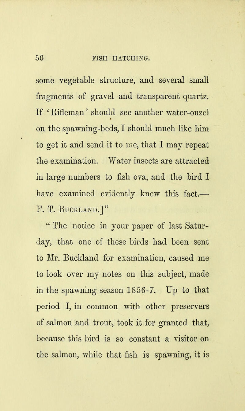 some vegetable structure, and several small fragments of gravel and transparent quartz. If 6 RiflemanJ should see another water-ouzel on the spawning-beds, I should much like him to get it and send it to me, that I may repeat the examination. Water insects are attracted in large numbers to fish ova, and the bird I have examined evidently knew this fact.— F. T. BUCKLAKD.]  The notice in your paper of last Satur- day, that one of these birds had been sent to Mr. Buckland for examination, caused me to look over my notes on this subject, made in the spawning season 1856-7. Up to that period I, in common with other preservers of salmon and trout, took it for granted that, because this bird is so constant a visitor on the salmon, while that fish is spawning, it is