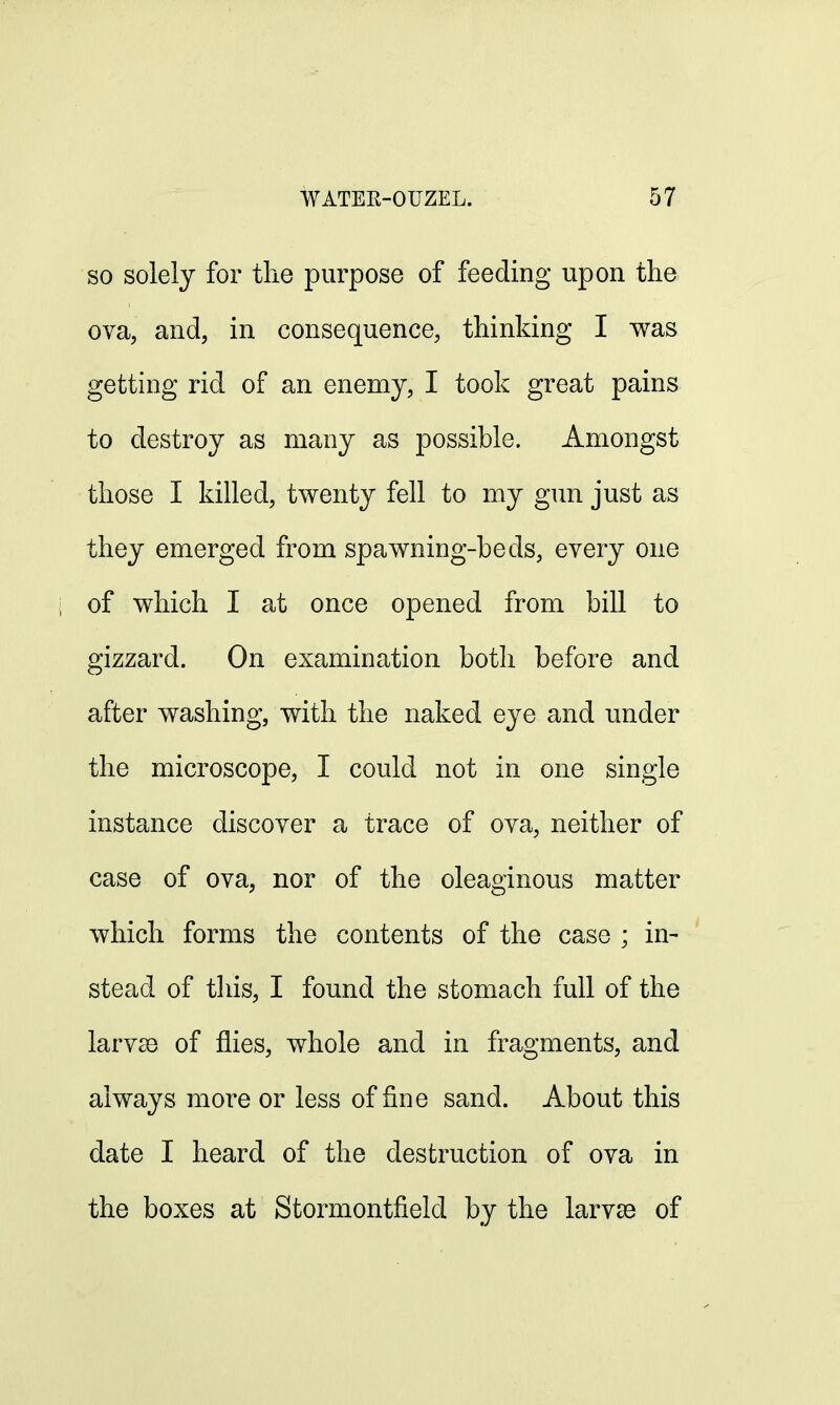 so solely for the purpose of feeding upon the ova, and, in consequence, thinking I was getting rid of an enemy, I took great pains to destroy as many as possible. Amongst those I killed, twenty fell to my gun just as they emerged from spawning-beds, every one of which I at once opened from bill to gizzard. On examination both before and after washing, with the naked eye and under the microscope, I could not in one single instance discover a trace of ova, neither of case of ova, nor of the oleaginous matter which forms the contents of the case ; in- stead of this, I found the stomach full of the larvae of flies, whole and in fragments, and always more or less of fine sand. About this date I heard of the destruction of ova in the boxes at Stormontfield by the larva3 of