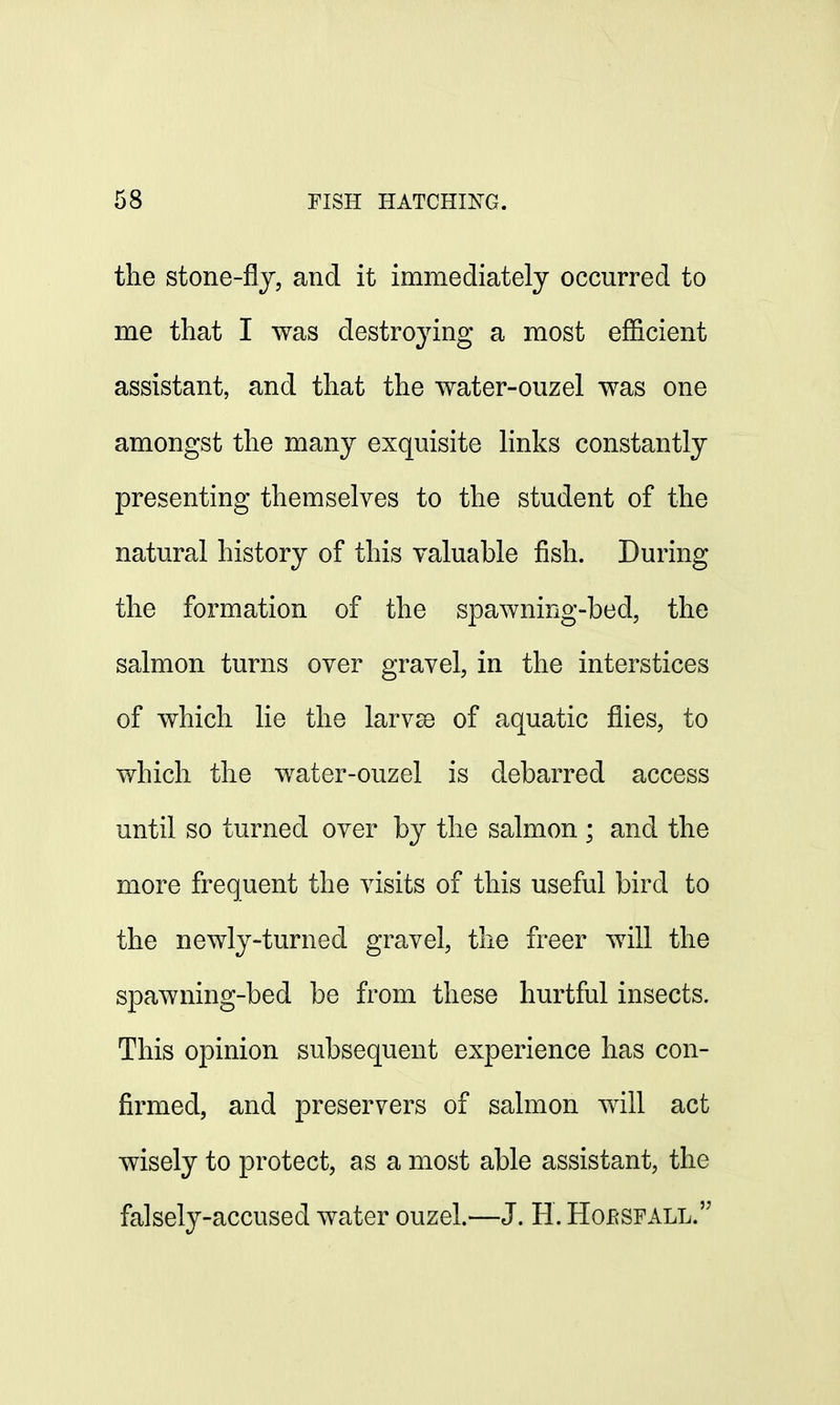 the stone-fly, and it immediately occurred to me that I was destroying a most efficient assistant, and that the water-ouzel was one amongst the many exquisite links constantly presenting themselves to the student of the natural history of this valuable fish. During the formation of the spawning-bed, the salmon turns over gravel, in the interstices of which lie the larvse of aquatic flies, to which the water-ouzel is debarred access until so turned over by the salmon ; and the more frequent the visits of this useful bird to the newly-turned gravel, the freer will the spawning-bed be from these hurtful insects. This opinion subsequent experience has con- firmed, and preservers of salmon will act wisely to protect, as a most able assistant, the falsely-accused water ouzel.—J. H. Hojrsfall.